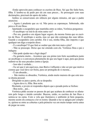 -Então aproveite para conhecer os escritos de Huss. Sei que lhe farão bem,
filha. E lembre-se de pedir por ele em suas preces... Se prosseguir com suas
declarações, precisará do apoio de todos.
Ambos se conservaram em silêncio por alguns minutos, até que o padre
anunciou:
- Agora é prudente que eu vá. Não perca as esperanças. Sobretudo, não
perca a fé em Deus.
Apertando o escapulário que mantinha entre as mãos, Verônica perguntou:
- O arcebispo vai tirá-lo de mim outra vez?
- Por ora, guarde-o em algum lugar seguro, da mesma forma que os escritos de Huss. O arcebispo o aceita, mas sei que não comunga das suas idéias.
Guarde o escapulário com carinho. Ele é seu, minha filha, não importa o que
qualquer um diga a respeito disso.
- E o arcebispo? O que fará se souber que não tem mais a jóia?
- Não se preocupe. Deixe que me entendo com ele. Verônica fitou o pai e
indagou:
- Não pode ajudar-me a fugir daqui?
- Eu gostaria muito... Acontece que seu primo tem forte ascendência junto
ao arcebispo e o convenceu plenamente de que seu lugar é aqui, para que possa
redimir-se de seus pecados contra a Igreja.
- Isso não é verdade...
- Eu sei que é um equívoco, mas Boris é influente e não sei por que motivo
cismou que você deve ser freira, para ser protegida de si mesma...
- É um absurdo...
- São muitos os absurdos, Verônica, ainda muito maiores do que este nosso drama pessoal.
Dirigindo-se para a porta, ele se despediu:
- Agora devo ir, filha. Boa noite.
Hesitante, a jovem só respondeu depois que a pesada porta se fechou:
- Boa noite... pai...
Verônica pôde escutar os passos do pai que acabara de conhecer se afastarem pelo longo e úmido corredor. Buscou, então, os escritos de Jan Huss e
sentou-se na cama. Com a vela que iluminava o ambiente já bem pequena,
mesmo assim ela começou a ler os textos. Quando a luz se apagou por completo, ajeitou-se entre as cobertas e pela primeira vez em muito tempo sorriu antes
de pegar no sono.

116

 