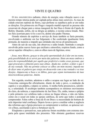 VINTE E QUATRO
O DIA AMANHECERA radiante, cheio de energia; uma vibração suave e ao
mesmo tempo intensa podia ser captada pelas almas mais sensíveis. As ruas da
cidade estavam repletas de flores, cujo perfume se espalhava pelo ar em todas
as direções. Era primavera em Praga e naquela manhã especial as pessoas não
cessavam de chegar para a missa inaugural de Jan Huss à frente da Capela de
Belém. Quando, enfim, ele se dirigiu ao púlpito, o recinto estava lotado. Muitos fiéis acorriam para vê-lo e ouvi-lo, dentre eles padre Thomas.
Grande número de espíritos a serviço de Jesus também se fazia presente,
envolvendo o ambiente em luz fulgurante e lhe conferindo igualmente forte
proteção, de maneira a impedir que entidades das trevas ali penetrassem.
Antes de sair de sua sala, Jan observou o salão lotado. Sentindo o coração
envolvido pelas suaves luzes que enchiam a atmosfera, respirou fundo, como a
sorver aquelas vibrações e, com os olhos rasos de lágrimas, orou:
- Jesus, meu Mestre, graças te dou pela oportunidade de f alar em teu nome,
pela possibilidade de te servir por meio das palavras. Sinto em meus ombros o
peso da responsabilidade por aquilo que proferirei a todas essas pessoas, que
aqui procuram o alimento para suas almas. Ajuda-me, senhor, a falar o que é
de tua vontade. Não me permite colocar os olhos em mim mesmo; impede-me
de dizer uma só palavra que esteja em desacordo com a tua vontade e os teus
desejos. Ampara-me a boca e os lábios, para que sejam instrumentos de tuas
misericordiosas palavras. Amém.
Em seguida, resoluto, adentrou o salão e ocupou seu lugar ao lado do rei.
Venceslau outorgou-lhe oficialmente, diante de todo o povo, a condução da
capela e o seu púlpito, e depois se sentou. A rainha Sofia presenciava, satisfeita, a solenidade. O arcebispo também acompanhava os mínimos movimentos
do clero, da nobreza, e especialmente de Jan Huss. Ele, então, tomou o púlpito
e pela primeira vez celebrou toda a missa na língua tcheca, e não em latim,
como era o usual em todas as igrejas católicas, de sorte que todos o podiam
compreender. Falou sobre a força da fé em Deus e a necessidade do homem de
nele depositar total confiança. Depois levou o povo a meditar sobre a urgência
das reformas que a Igreja precisava se comprometer a realizar, se quisesse servir a Deus, auxiliando o povo a fortalecer sua fé.
Eloqüentes e persuasivas, suas palavras foram recebidas com extrema simpatia pela quase totalidade dos presentes. Não obstante guardasse reservas
117

 