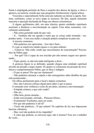 frente à empolgada preleção de Huss a respeito dos abusos da Igreja, o clero o
apoiava, na maioria, crendo que suas pregações fortaleceriam a Igreja tcheca.
Vesceslau e especialmente Sofia estavam radiantes ao deixar a capela. Sentiam, confiantes, como se nova etapa se iniciasse. De fato, aquele momento
marcaria a oposição declarada de Praga aos abusos eclesiásticos.
A alguns quilômetros dali, em uma clareira, quatro entidades espirituais
assistiam a distância a movimentação na capela. Uma delas comentou, visivelmente contrariada:
- Não estou gostando nada do que vejo.
- E... Também não me agrada o rumo que as coisas estão tomando - respondeu outra. - Com esse andar a situação poderá complicar-se para nós.
A terceira comentou:
- Não pudemos nos aproximar... Isso não é bom...
E a que se mantivera calada ergueu a voz para ordenar:
- Calem-se. Não estão vendo que necessitamos de concentração? Precisamos de Núbio aqui.
- Por quê? Ele é capaz de nos trucidar por não termos sequer nos aproximado...
- Fique quieto, se não tem nada inteligente a dizer...
A grotesca figura ia se defender, quando chegou uma entidade espiritual
envolta em pesado e negro manto. Os quatro se colocaram em posição de reverência e cumprimentaram Núbio, que os fitou e indagou:
- O que se passa? Por que me chamaram?
- Não pudemos alcançar a capela e não conseguimos saber detalhes do que
está acontecendo...
Ele olhou atentamente para o local e depois comentou:
- Ora, não é preciso esforço algum para saber o que se passa.
E tomando com violência o rosto de um deles, mostrou a movimentação:
- Estúpida criatura, o que está vendo?
- Não sei...
- Olhe bem, preste atenção...
- Estão conversando, sorrindo... Parecem felizes...
- Exatamente! Exultantes, para ser exato.
- Por que não pudemos ir até lá?
- Vocês são patéticos... O que acham? Os espíritos de luz nos impuseram
barreira vibratória.
- Mas você não poderia tê-los impedido?
- E claro que poderia, se estivesse aqui, não é mesmo? Esse era o trabalho
de vocês...
118

 