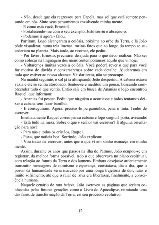 - Não, desde que ela regressou para Capela, mas sei que está sempre pensando em nós. Sinto seus pensamentos envolvendo minha mente.
- E como está você, Ernesto?
- Fortalecendo-me com o seu exemplo. João sorriu e abraçou-o.
- Podemos ir agora - falou.
Partiram, Logo alcançaram a colônia, próxima ao orbe da Terra, e lá João
pôde visualizar, numa tela imensa, muitos fatos que ao longo do tempo se sucederiam no planeta. Mais tarde, ao retornar, ele pediu:
- Por favor, Ernesto, precisarei de ajuda para o que devo realizar. Não sei
como colocar na linguagem dos meus contemporâneos aquilo que vi hoje.
- Voltaremos muitas vezes à colônia. Você poderá rever o que para você
for motivo de dúvida e conversaremos sobre cada detalhe. Ajudaremos em
tudo que estiver ao nosso alcance. Vai dar certo, não se preocupe.
Na manhã seguinte, o sol já ia alto quando João despertou. A cabana estava
vazia e ele se sentia atordoado. Sentou-se e meditou um pouco, buscando compreender tudo o que sentia. Então saiu em busca de Ananias e logo encontrou
Raquel, que informou:
- Ananias foi pescar. Pediu que ninguém o acordasse e todos tentamos deixar a cabana sem fazer barulho.
- E conseguiram. Agora, preciso de pergaminhos, pena e tinta. Tenho de
escrever.
Imediatamente Raquel correu para a cabana e logo surgiu à porta, avisando:
- Está tudo na mesa. Sobre o que o senhor vai escrever? É alguma orientação para nós?
- Para nós e todos os cristãos, Raquel.
- Puxa, que notícia boa! Sorrindo, João explicou:
- Vou tratar de escrever, antes que o que vi em sonho esmaeça em minha
mente.
Assim, durante os anos que passou na ilha de Patmos, João ocupou-se em
registrar, da melhor forma possível, tudo o que observava no plano espiritual,
com relação ao futuro da Terra e dos homens. Embora desejasse ardentemente
transmitir mensagens de otimismo e esperança, constatava, dia a dia, que o
porvir da humanidade seria marcado por uma longa trajetória de dor, lutas e
muito sofrimento, até que o raiar de nova era libertasse, finalmente, a consciência humana.
Naquele cenário de rara beleza, João escreveu as páginas que seriam conhecidas pelas futuras gerações como o Livro do Apocalipse, retratando uma
das fases de transformação da Terra, em seu processo evolutivo.

12

 
