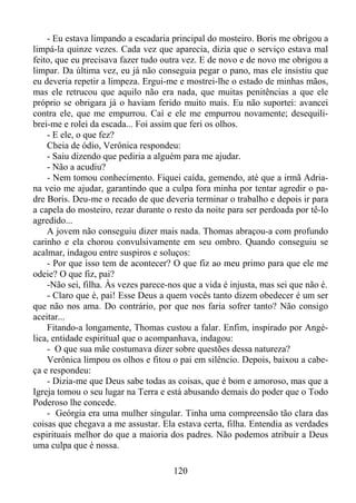 - Eu estava limpando a escadaria principal do mosteiro. Boris me obrigou a
limpá-la quinze vezes. Cada vez que aparecia, dizia que o serviço estava mal
feito, que eu precisava fazer tudo outra vez. E de novo e de novo me obrigou a
limpar. Da última vez, eu já não conseguia pegar o pano, mas ele insistiu que
eu deveria repetir a limpeza. Ergui-me e mostrei-lhe o estado de minhas mãos,
mas ele retrucou que aquilo não era nada, que muitas penitências a que ele
próprio se obrigara já o haviam ferido muito mais. Eu não suportei: avancei
contra ele, que me empurrou. Caí e ele me empurrou novamente; desequilibrei-me e rolei da escada... Foi assim que feri os olhos.
- E ele, o que fez?
Cheia de ódio, Verônica respondeu:
- Saiu dizendo que pediria a alguém para me ajudar.
- Não a acudiu?
- Nem tomou conhecimento. Fiquei caída, gemendo, até que a irmã Adriana veio me ajudar, garantindo que a culpa fora minha por tentar agredir o padre Boris. Deu-me o recado de que deveria terminar o trabalho e depois ir para
a capela do mosteiro, rezar durante o resto da noite para ser perdoada por tê-lo
agredido...
A jovem não conseguiu dizer mais nada. Thomas abraçou-a com profundo
carinho e ela chorou convulsivamente em seu ombro. Quando conseguiu se
acalmar, indagou entre suspiros e soluços:
- Por que isso tem de acontecer? O que fiz ao meu primo para que ele me
odeie? O que fiz, pai?
-Não sei, filha. Às vezes parece-nos que a vida é injusta, mas sei que não é.
- Claro que é, pai! Esse Deus a quem vocês tanto dizem obedecer é um ser
que não nos ama. Do contrário, por que nos faria sofrer tanto? Não consigo
aceitar...
Fitando-a longamente, Thomas custou a falar. Enfim, inspirado por Angélica, entidade espiritual que o acompanhava, indagou:
- O que sua mãe costumava dizer sobre questões dessa natureza?
Verônica limpou os olhos e fitou o pai em silêncio. Depois, baixou a cabeça e respondeu:
- Dizia-me que Deus sabe todas as coisas, que é bom e amoroso, mas que a
Igreja tomou o seu lugar na Terra e está abusando demais do poder que o Todo
Poderoso lhe concede.
- Geórgia era uma mulher singular. Tinha uma compreensão tão clara das
coisas que chegava a me assustar. Ela estava certa, filha. Entendia as verdades
espirituais melhor do que a maioria dos padres. Não podemos atribuir a Deus
uma culpa que é nossa.
120

 