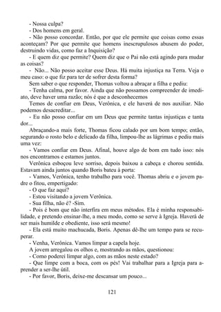 - Nossa culpa?
- Dos homens em geral.
- Não posso concordar. Então, por que ele permite que coisas como essas
aconteçam? Por que permite que homens inescrupulosos abusem do poder,
destruindo vidas, como faz a Inquisição?
- E quem diz que permite? Quem diz que o Pai não está agindo para mudar
as coisas?
- Não... Não posso aceitar esse Deus. Há muita injustiça na Terra. Veja o
meu caso: o que fiz para ter de sofrer desta forma?
Sem saber o que responder, Thomas voltou a abraçar a filha e pediu:
- Tenha calma, por favor. Ainda que não possamos compreender de imediato, deve haver uma razão; nós é que a desconhecemos
Temos de confiar em Deus, Verônica, e ele haverá de nos auxiliar. Não
podemos desacreditar...
- Eu não posso confiar em um Deus que permite tantas injustiças e tanta
dor...
Abraçando-a mais forte, Thomas ficou calado por um bom tempo; então,
segurando o rosto belo e delicado da filha, limpou-lhe as lágrimas e pediu mais
uma vez:
- Vamos confiar em Deus. Afinal, houve algo de bom em tudo isso: nós
nos encontramos e estamos juntos.
Verônica esboçou leve sorriso, depois baixou a cabeça e chorou sentida.
Estavam ainda juntos quando Boris bateu à porta:
- Vamos, Verônica, tenho trabalho para você. Thomas abriu e o jovem padre o fitou, empertigado:
- O que faz aqui?
- Estou visitando a jovem Verônica.
- Sua filha, não é? -Sim.
- Pois é bom que não interfira em meus métodos. Ela é minha responsabilidade, e pretendo ensinar-lhe, a meu modo, como se serve à Igreja. Haverá de
ser mais humilde e obediente, isso será mesmo!
- Ela está muito machucada, Boris. Apenas dê-lhe um tempo para se recuperar.
- Venha, Verônica. Vamos limpar a capela hoje.
A jovem arregalou os olhos e, mostrando as mãos, questionou:
- Como poderei limpar algo, com as mãos neste estado?
- Que limpe com a boca, com os pés! Vai trabalhar para a Igreja para aprender a ser-lhe útil.
- Por favor, Boris, deixe-me descansar um pouco...
121

 