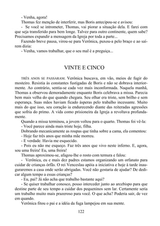 - Venha, agora!
Thomas fez menção de interferir, mas Boris antecipou-se e avisou:
- Se você se intrometer, Thomas, vai piorar a situação dela. E farei com
que seja transferido para bem longe. Talvez para outro continente, quem sabe?
Precisamos expandir a mensagem da Igreja por toda a parte...
Fazendo breve pausa, virou-se para Verônica, puxou-a pelo braço e ao saírem dizia:
- Venha, vamos trabalhar, que o seu mal é a preguiça...

VINTE E CINCO
TRÊS ANOS SE PASSARAM. Verônica buscava, em vão, meios de fugir do
mosteiro. Resistia às constantes fustigadas de Boris e não se dobrava interiormente. Ao contrário, sentia-se cada vez mais inconformada. Naquela manhã,
Thomas a observou demoradamente enquanto Boris celebrava a missa. Parecia
bem mais velha do que quando chegara. Seu olhar era triste, sem brilho e sem
esperança. Suas mãos haviam ficado ásperas pelo trabalho incessante. Muito
mais do que isso, seu coração ia endurecendo diante das reiteradas agressões
que sofria do primo. A vida como prisioneira da Igreja a revoltava profundamente.
Quando a missa terminou, a jovem voltou para o quarto. Thomas foi vê-la:
- Você parece ainda mais triste hoje, filha.
Dobrando mecanicamente as roupas que tinha sobre a cama, ela comentou:
- Hoje faz três anos que minha mãe morreu.
- E verdade. Havia me esquecido.
- Pois eu não me esqueço. Faz três anos que vivo neste inferno. E, agora,
sou uma freira! Eu, uma freira!
Thomas aproximou-se, afagou-lhe o rosto com ternura e falou:
- Verônica, eu e mais dez padres estamos organizando um orfanato para
cuidar de crianças órfãs. O rei Venceslau apóia a iniciativa e hoje à tarde inauguraremos a casa onde serão abrigadas. Você não gostaria de ajudar? De dedicar algum tempo a essas crianças?
- Eu, pai? Já não acha que trabalho bastante aqui?
- Se quiser trabalhar conosco, posso interceder junto ao arcebispo para que
destine parte de seu tempo a cuidar dos pequeninos sem lar. Certamente seria
um trabalho muito mais prazeroso para você. O que acha? Poderia sair, de vez
em quando.
Verônica fitou o pai e a idéia da fuga lampejou em sua mente.

122

 