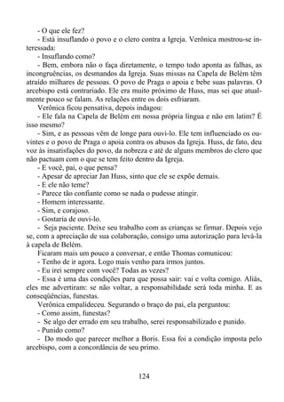 - O que ele fez?
- Está insuflando o povo e o clero contra a Igreja. Verônica mostrou-se interessada:
- Insuflando como?
- Bem, embora não o faça diretamente, o tempo todo aponta as falhas, as
incongruências, os desmandos da Igreja. Suas missas na Capela de Belém têm
atraído milhares de pessoas. O povo de Praga o apoia e bebe suas palavras. O
arcebispo está contrariado. Ele era muito próximo de Huss, mas sei que atualmente pouco se falam. As relações entre os dois esfriaram.
Verônica ficou pensativa, depois indagou:
- Ele fala na Capela de Belém em nossa própria língua e não em latim? É
isso mesmo?
- Sim, e as pessoas vêm de longe para ouvi-lo. Ele tem influenciado os ouvintes e o povo de Praga o apoia contra os abusos da Igreja. Huss, de fato, deu
voz às insatisfações do povo, da nobreza e até de alguns membros do clero que
não pactuam com o que se tem feito dentro da Igreja.
- E você, pai, o que pensa?
- Apesar de apreciar Jan Huss, sinto que ele se expõe demais.
- E ele não teme?
- Parece tão confiante como se nada o pudesse atingir.
- Homem interessante.
- Sim, e corajoso.
- Gostaria de ouvi-lo.
- Seja paciente. Deixe seu trabalho com as crianças se firmar. Depois vejo
se, com a apreciação de sua colaboração, consigo uma autorização para levá-la
à capela de Belém.
Ficaram mais um pouco a conversar, e então Thomas comunicou:
- Tenho de ir agora. Logo mais venho para irmos juntos.
- Eu irei sempre com você? Todas as vezes?
- Essa é uma das condições para que possa sair: vai e volta comigo. Aliás,
eles me advertiram: se não voltar, a responsabilidade será toda minha. E as
conseqüências, funestas.
Verônica empalideceu. Segurando o braço do pai, ela perguntou:
- Como assim, funestas?
- Se algo der errado em seu trabalho, serei responsabilizado e punido.
- Punido como?
- Do modo que parecer melhor a Boris. Essa foi a condição imposta pelo
arcebispo, com a concordância de seu primo.

124

 