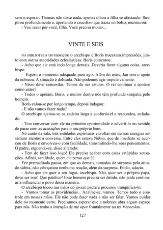sem o esperar. Thomas não disse nada, apenas olhou a filha se afastando. Suspirou profundamente e, apertando o crucifixo que trazia no bolso, murmurou:
- Vou rezar por você, filha. Você precisa mudar...

VINTE E SEIS
mosteiro o arcebispo e Boris trocavam impressões, junto com outras autoridades eclesiásticas. Boris comentou:
- Acho que ele está indo longe demais. Deveria fazer alguma coisa, arcebispo.
- Espero o momento adequado para agir. Além do mais, Jan tem o apoio
da nobreza. A situação é delicada. Não podemos agir impulsivamente.
- Nisso devo concordar. Temos de ser astutos. O rei continua a apoiá-o
como antes?
- Todos o apóiam, Boris, e muitos dentre nós têm profunda simpatia pelo
homem.
Boris calou-se por longo tempo, depois indagou:
- E não vamos fazer nada?
O arcebispo ajeitou-se na cadeira larga e confortável e respondeu, enfadado:
- Vou conversar com ele na primeira oportunidade e adverti-lo no sentido
de parar com as acusações para o seu próprio bem.
No canto da sala, três entidades espirituais envoltas em densas energias assistiam atentos à conversa. Entre eles estava Núbio, que de imediato se acercou de Boris e envolveu-o com facilidade, transmitindo-lhe seus pensamentos.
O padre, erguendo-se, disse alterado:
- Tem de fazer isso logo! Ele precisa acabar com essas estúpidas acusações. Afinal, santidade, quem ele pensa que é?
Fez premeditada pausa, em que os demais, tomados de surpresa pela atitude súbita, não esboçaram nenhuma reação, além da surpresa. Então, aduziu:
- Acho que ele quer o seu lugar, arcebispo. Não, quer ser o próprio papa,
deve ser isso! Que patético! Esse homem precisa ser detido, não pode continuar a influenciar o povo dessa maneira.
O arcebispo tocou nas mãos do jovem padre e procurou tranqüilizá-lo:
- Vamos tomar as providências... Acalme-se, vamos. Temos todo o controle em nossas mãos. Ele não pode fazer nada a não ser falar. Vamos cuidar
dele no momento certo. Precisamos esperar que a nobreza abra algum espaço
para nós. Não tenho a intenção de me opor frontalmente ao rei Venceslau.
NA BIBLIOTECA DO

127

 