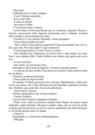 - Boa tarde.
E olhando para a criança, indagou:
- É seu? Catarina respondeu:
- Sim, é meu filho.
- E como se chama?
- Seu nome é Felipe.
- É um bonito nome, Catarina.
A jovem fitou a freira, percebendo que já a conhecia. Enquanto Thomas e
Vicente conversavam sobre algumas encomendas para o orfanato, Catarina
falou, fitando a recém-chegada nos olhos:
- Verônica? E você mesmo? Sorrindo, a freira respondeu:
- Você ainda se lembra de mim?
- Mas é claro! Como poderia esquecê-la? Fiquei preocupada com você todos esses anos. Por onde andou? O que aconteceu?
- É uma longa história. E você? Casou-se, então?
- Sim. Quando nos conhecemos, já estava noiva e logo depois me casei.
Este é meu segundo filho. Tenho também uma menina, que agora está com a
avó.
- E você está feliz?
- Sim, muito. Já você parece triste...
Baixando os olhos rasos de lágrimas, Verônica respondeu apenas:
- A vida não me deu escolha. Estou presa no mosteiro e não encontro modo
de me libertar.
Catarina se mostrou penalizada:
- Posso ajudar de algum modo?
De repente, Verônica pensou de novo em fuga. Rapidamente, a idéia cresceu na sua mente, sob a forte influência de duas entidades espirituais de baixo
teor vibratório, que, perto dela, buscavam perturbá-la.
- Talvez possa, Catarina.
Thomas, despedindo-se de Vicente, chamou:
- Vamos, Verônica.
A jovem fitou Catarina e perguntou baixinho:
- Pode ir me visitar no mosteiro amanhã cedo? Depois da missa, estarei
limpando o pátio principal. Não posso receber visitas, mas se você for lá tãosomente para fazer preces, ou seja lá o que for, poderemos nos falar brevemente. Se de fato desejar, pode me ajudar.
- Estarei lá.
Despedindo-se, a freira disse disfarçadamente:
- Obrigada.
129

 