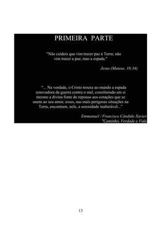 PRIMEIRA PARTE
"Não cuideis que vim trazer paz à Terra; não
vim trazer a paz, mas a espada."
Jesus (Mateus, 10:34)

“... Na verdade, o Cristo trouxe ao mundo a espada
renovadora da guerra contra o mal, constituindo em si
mesmo a divina fonte de repouso aos corações que se
unem ao seu amor; esses, nas mais perigosas situações na
Terra, encontram, nele, a serenidade inalterável...”
Emmanuel / Francisco Cândido Xavier
"Caminho, Verdade e Vida

13

 