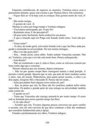 Enquanto caminhavam, de regresso ao mosteiro, Verônica estava com o
pensamento distante, quase sem escutar o que Thomas falava. Ele comentou:
- Fiquei feliz ao vê-la hoje com as crianças. Elas gostam muito de você, filha.
- São muito meigas.
- E gostam de você. -É.
Thomas se calou por longo tempo e Verônica indagou:
- Você parece preocupado, pai. O que foi?
- Realmente estou. E tão perceptível?
- Dá para notar facilmente, basta conhecê-lo um pouco.
- E que a situação aqui em Praga está ficando muito tensa. Você não percebe?
- Tensa como?
- O clero, de modo geral, está muito irritado com o que Jan Huss anda pregando e ensinando na universidade. Ele tem muitos inimigos.
- Mas o rei não gosta dele?
- Sim... Ainda assim, estou aflito. Tenho achado Venceslau cansado. Não
sei, Verônica, creio que o rei não está muito bem. Parece enfraquecido.
- Está doente?
- Não sei exatamente o que é; sinto-o fraco, como se estivesse exausto por
lutar contra algo que o consome.
Thomas silenciou por um instante, depois continuou:
- Não sei por quanto tempo Huss conseguirá manter a atual posição. A
pressão é muito grande. Querem que se cale, que pare de fazer anedotas contra
o clero, mas ele insiste. Ridiculariza, para quem quiser escutar, o clero e os
dois papas, Gregório XII e Alexandre II. Parece não ter medo...
- Acha que podem fazer alguma coisa contra ele, pai?
- Sim, eu penso que sim. Se Huss não for cauteloso, poderá sofrer sérias
represálias. Os padres e grande parte de seus colegas na universidade também
estão contra ele.
- E quanto ao rei?
- Temo que Venceslau não consiga sustentá-lo por muito tempo. O cerco
está se fechando para nosso querido amigo Jan Huss.
- E ele sabe disso?
- Acredito que sim. Tivemos algumas poucas conversas nas quais ventilei
o assunto, mas ele está convicto de que deve continuar a falar das mudanças
que considera fundamentais para a Igreja.
Fitando-o profundamente nos olhos, Verônica indagou:

130

 