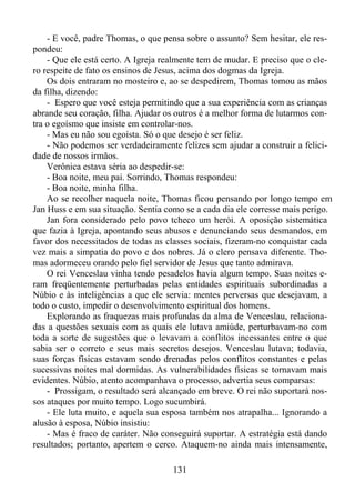 - E você, padre Thomas, o que pensa sobre o assunto? Sem hesitar, ele respondeu:
- Que ele está certo. A Igreja realmente tem de mudar. E preciso que o clero respeite de fato os ensinos de Jesus, acima dos dogmas da Igreja.
Os dois entraram no mosteiro e, ao se despedirem, Thomas tomou as mãos
da filha, dizendo:
- Espero que você esteja permitindo que a sua experiência com as crianças
abrande seu coração, filha. Ajudar os outros é a melhor forma de lutarmos contra o egoísmo que insiste em controlar-nos.
- Mas eu não sou egoísta. Só o que desejo é ser feliz.
- Não podemos ser verdadeiramente felizes sem ajudar a construir a felicidade de nossos irmãos.
Verônica estava séria ao despedir-se:
- Boa noite, meu pai. Sorrindo, Thomas respondeu:
- Boa noite, minha filha.
Ao se recolher naquela noite, Thomas ficou pensando por longo tempo em
Jan Huss e em sua situação. Sentia como se a cada dia ele corresse mais perigo.
Jan fora considerado pelo povo tcheco um herói. A oposição sistemática
que fazia à Igreja, apontando seus abusos e denunciando seus desmandos, em
favor dos necessitados de todas as classes sociais, fizeram-no conquistar cada
vez mais a simpatia do povo e dos nobres. Já o clero pensava diferente. Thomas adormeceu orando pelo fiel servidor de Jesus que tanto admirava.
O rei Venceslau vinha tendo pesadelos havia algum tempo. Suas noites eram freqüentemente perturbadas pelas entidades espirituais subordinadas a
Núbio e às inteligências a que ele servia: mentes perversas que desejavam, a
todo o custo, impedir o desenvolvimento espiritual dos homens.
Explorando as fraquezas mais profundas da alma de Venceslau, relacionadas a questões sexuais com as quais ele lutava amiúde, perturbavam-no com
toda a sorte de sugestões que o levavam a conflitos incessantes entre o que
sabia ser o correto e seus mais secretos desejos. Venceslau lutava; todavia,
suas forças físicas estavam sendo drenadas pelos conflitos constantes e pelas
sucessivas noites mal dormidas. As vulnerabilidades físicas se tornavam mais
evidentes. Núbio, atento acompanhava o processo, advertia seus comparsas:
- Prossigam, o resultado será alcançado em breve. O rei não suportará nossos ataques por muito tempo. Logo sucumbirá.
- Ele luta muito, e aquela sua esposa também nos atrapalha... Ignorando a
alusão à esposa, Núbio insistiu:
- Mas é fraco de caráter. Não conseguirá suportar. A estratégia está dando
resultados; portanto, apertem o cerco. Ataquem-no ainda mais intensamente,
131

 