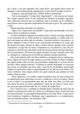 dia e noite, e ele não suportará. Seu corpo físico vem dando claros sinais de
desgaste e está enfraquecendo rapidamente. Vamos fazê-lo tombar em breve.
- E depois, o que pretende fazer, Núbio? Quem o substituirá?
- Não se preocupem. O irmão dele, Sigismundo 12 , está ansioso por tomarlhe o lugar o quanto antes. E não titubeará em obedecer às minhas sugestões.
Seus interesses pessoais não se coadunam com as questões da fé verdadeira,
nem mesmo com as questões importantes de fato para o povo. Ele quer poder e
o terá!
Depois de pausa calculada, ele concluiu:
- Agora vão e façam bem seu trabalho. Cada noite mal dormida é um dia a
menos desse rei ridículo no poder.
As duas entidades seguiram de imediato para o castelo de Praga, dirigindose aos aposentos do rei. Sofia dormia no cômodo pegado e a rainha mãe ocupava um quarto do outro lado do corredor. Vesceslau ajeitou o travesseiro e se
deitou, fatigado. Virou-se várias vezes, procurando acomodar-se na cama, que
lhe parecia de pedra. Fechou os olhos e tentou relaxar, quando cenas sensuais
começaram a surgir-lhe na mente. Empenhava-se em afastá-las, mas elas novamente se insinuavam, buscando a conexão de que precisavam para dominarlhe os pensamentos. Ele lutou por alguns minutos, até que, cansado como estava, entregou-se e adormeceu envolvido por aquelas energias deletérias.
Não muito distante dali, Jan Huss também se preparava para o repouso noturno. Depois de trocar de roupa sentou-se na cama, fechou os olhos e meditou
por algum tempo sobre seu dia, suas atividades, indagando-se se havia de fato
servido a Deus naquele período. Visualizou as tarefas realizadas, as conversas
que tivera, os conselhos que dera, tudo o que fizera, em detalhes, procurando
lembrar se aproveitara todas as oportunidades de ser útil aos seus irmãos. Em
meio à reflexão, fixou alguns pontos nos quais concluiu que poderia ter feito
melhor. Rogou, então:
- Deus, ajuda-me a ser melhor cristão amanhã do que fui hoje. Perdoa-me
as imperfeições que ainda trago em mim, e ajuda-me e servir-te melhor. Orienta-me as ações e os pensamentos para que em nada, meu Deus, eu falte com
meu dever de amor aos meus semelhantes. Guia-me em todos os meus deveres, para que seja acima de tudo fiel a ti, senhor de minha alma.
Fez o sinal da cruz e, sentindo-se alentado pelas vibrações de amor que do
infinito se derramavam sobre ele, deitou-se e adormeceu logo. Assim que caiu
em sono profundo, seu perispírito desprendeu-se do corpo físico. Logo encontrou Constância, Angélica e Henrique, que o aguardavam, e se cumprimentaram com fraternal abraço. Jan comentou, feliz:
12

Sigismundo de Luxemburgo foi rei da Hungria, rei da Boêmia e rei da Germânia.

132

 