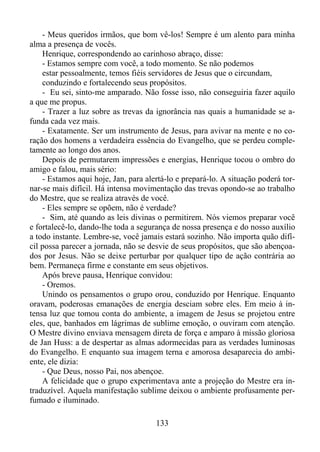 - Meus queridos irmãos, que bom vê-los! Sempre é um alento para minha
alma a presença de vocês.
Henrique, correspondendo ao carinhoso abraço, disse:
- Estamos sempre com você, a todo momento. Se não podemos
estar pessoalmente, temos fiéis servidores de Jesus que o circundam,
conduzindo e fortalecendo seus propósitos.
- Eu sei, sinto-me amparado. Não fosse isso, não conseguiria fazer aquilo
a que me propus.
- Trazer a luz sobre as trevas da ignorância nas quais a humanidade se afunda cada vez mais.
- Exatamente. Ser um instrumento de Jesus, para avivar na mente e no coração dos homens a verdadeira essência do Evangelho, que se perdeu completamente ao longo dos anos.
Depois de permutarem impressões e energias, Henrique tocou o ombro do
amigo e falou, mais sério:
- Estamos aqui hoje, Jan, para alertá-lo e prepará-lo. A situação poderá tornar-se mais difícil. Há intensa movimentação das trevas opondo-se ao trabalho
do Mestre, que se realiza através de você.
- Eles sempre se opõem, não é verdade?
- Sim, até quando as leis divinas o permitirem. Nós viemos preparar você
e fortalecê-lo, dando-lhe toda a segurança de nossa presença e do nosso auxílio
a todo instante. Lembre-se, você jamais estará sozinho. Não importa quão difícil possa parecer a jornada, não se desvie de seus propósitos, que são abençoados por Jesus. Não se deixe perturbar por qualquer tipo de ação contrária ao
bem. Permaneça firme e constante em seus objetivos.
Após breve pausa, Henrique convidou:
- Oremos.
Unindo os pensamentos o grupo orou, conduzido por Henrique. Enquanto
oravam, poderosas emanações de energia desciam sobre eles. Em meio à intensa luz que tomou conta do ambiente, a imagem de Jesus se projetou entre
eles, que, banhados em lágrimas de sublime emoção, o ouviram com atenção.
O Mestre divino enviava mensagem direta de força e amparo à missão gloriosa
de Jan Huss: a de despertar as almas adormecidas para as verdades luminosas
do Evangelho. E enquanto sua imagem terna e amorosa desaparecia do ambiente, ele dizia:
- Que Deus, nosso Pai, nos abençoe.
A felicidade que o grupo experimentava ante a projeção do Mestre era intraduzível. Aquela manifestação sublime deixou o ambiente profusamente perfumado e iluminado.
133

 