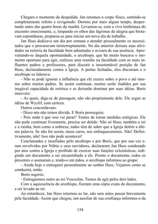 Chegara o momento da despedida. Jan retomou o corpo físico, sentindo-se
completamente refeito e revigorado. Dormiu por mais algum tempo, despertando antes das quatro horas da manhã. Levantou-se, com a viva lembrança do
encontro emocionante, e, limpando os olhos das lágrimas de alegria que brotavam espontâneas, preparou-se para iniciar um novo dia de trabalho.
Jan Huss dedicava um dia por semana a atender pessoalmente os necessitados que o procuravam ininterruptamente. No dia anterior deixara suas atividades na reitoria da faculdade bem adiantadas e avisara de sua ausência. Aproveitando-se daquela oportunidade, o arcebispo, que há muito buscava o momento oportuno para agir, realizou uma reunião na faculdade com os mais influentes padres e professores, para discutir a insustentável posição de Jan
Huss, declaradamente contra a Igreja. A portas fechadas, eles discutiam e o
arcebispo os liderava:
- Não se pode ignorar a influência que ele exerce sobre o povo e até mesmo sobre muitos padres. Se assim continuar, muitos serão iludidos por sua
inegável capacidade de retórica e se deixarão dominar por suas idéias. Boris
interveio:
- As quais, diga-se de passagem, não são propriamente dele. Ele segue as
idéias de Wyclif, com certeza.
Outros concordavam:
- Disso nós não temos dúvida. E Boris prosseguiu:
- Pois onde é que isso vai parar? Temos de tomar medidas enérgicas. Ele
não pode continuar livremente, precisa ser detido. Não só Huss, também o rei
e a rainha, bem como a nobreza, todos têm de saber que a Igreja detém a última palavra. Se não for assim, meus caros, nos enfraqueceremos. Não! Definitivamente, não! Isso não pode acontecer!
Conclamados e insuflados pelo arcebispo e por Boris, que por sua vez eram envolvidos por Núbio e seus servidores, declararam Jan Huss condenado
por atos contra a Igreja e proibido de exercer suas funções eclesiásticas, redigindo um documento a ser encaminhado a ele. Pronto o documento, todos os
presentes o assinaram e, tendo-o em mãos, o arcebispo informou ao grupo:
- Ainda hoje o entregarei pessoalmente ao senhor Huss. Vejamos como se
conduzirá, então.
Boris sugeriu:
- Entreguemos outro ao rei Vesceslau. Temos de agir pelos dois lados.
Com a aquiescência do arcebispo, fizeram uma cópia exata do documento,
a ser levado ao rei.
Ao entardecer, Jan Huss retornou ao lar, não sem antes passar brevemente
pela faculdade. Assim que chegou, um auxiliar de sua confiança informou-o da
134

 