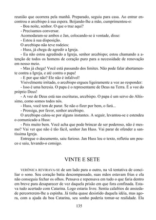 reunião que ocorrera pela manhã. Preparado, seguiu para casa. Ao entrar encontrou o arcebispo à sua espera. Beijando-lhe a mão, cumprimentou-o:
- Boa noite, senhor. O que o traz aqui?
- Precisamos conversar.
Acomodaram-se ambos e Jan, colocando-se à vontade, disse:
- Estou à sua disposição.
O arcebispo não teve rodeios:
- Huss, já chega de agredir a Igreja.
- Eu não estou agredindo a Igreja, senhor arcebispo; estou chamando a atenção de todos os homens de coração puro para a necessidade de renovação
em nosso meio.
- Mas já chega! Você está passando dos limites. Não pode falar abertamente contra a Igreja, e até contra o papa!
- E por que não? Ele não é infalível!
Visivelmente irritado, o arcebispo ergueu ligeiramente a voz ao responder:
- Isso é uma heresia. O papa é o representante de Deus na Terra. É a voz do
próprio Deus!
- A voz de Deus está nas escrituras, arcebispo. O papa é um servo do Altíssimo, como somos todos nós.
- Huss, você tem de parar. Se não o fizer por bem, o fará...
- Prossiga, por favor, senhor arcebispo.
O arcebispo calou-se por alguns instantes. A seguir, levantou-se e estendeu
o comunicado a Huss:
- Pois muito bem. Você acha que pode brincar de ser poderoso, não é mesmo? Vai ver que não é tão fácil, senhor Jan Huss. Vai parar de ofender a santíssima Igreja.
Entregue o documento, saiu furioso. Jan Huss leu o texto, refletiu um pouco e saiu, levando-o consigo.

VINTE E SETE
VERÔNICA REVIRAVA-SE de um lado para o outro, na vã tentativa de conciliar o sono. Seu coração batia descompassado, suas mãos estavam frias e ela
não conseguia fechar os olhos. Pensava e repensava em tudo o que faria dentro
em breve para desaparecer de vez daquela prisão em que fora confinada. Estava tudo acertado com Catarina. Logo estaria livre. Sentia calafrios de ansiedade percorrerem-lhe a espinha. Já tinha quase desistido daquela idéia, mas agora, com a ajuda da boa Catarina, seu sonho poderia tornar-se realidade. Ela

135

 