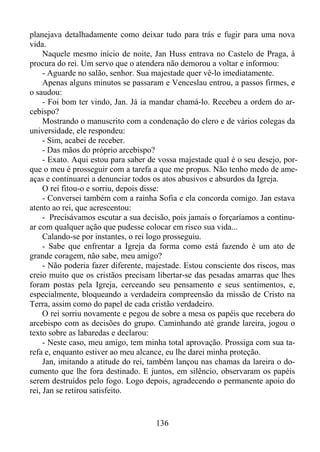 planejava detalhadamente como deixar tudo para trás e fugir para uma nova
vida.
Naquele mesmo início de noite, Jan Huss entrava no Castelo de Praga, à
procura do rei. Um servo que o atendera não demorou a voltar e informou:
- Aguarde no salão, senhor. Sua majestade quer vê-lo imediatamente.
Apenas alguns minutos se passaram e Venceslau entrou, a passos firmes, e
o saudou:
- Foi bom ter vindo, Jan. Já ia mandar chamá-lo. Recebeu a ordem do arcebispo?
Mostrando o manuscrito com a condenação do clero e de vários colegas da
universidade, ele respondeu:
- Sim, acabei de receber.
- Das mãos do próprio arcebispo?
- Exato. Aqui estou para saber de vossa majestade qual é o seu desejo, porque o meu é prosseguir com a tarefa a que me propus. Não tenho medo de ameaças e continuarei a denunciar todos os atos abusivos e absurdos da Igreja.
O rei fitou-o e sorriu, depois disse:
- Conversei também com a rainha Sofia e ela concorda comigo. Jan estava
atento ao rei, que acrescentou:
- Precisávamos escutar a sua decisão, pois jamais o forçaríamos a continuar com qualquer ação que pudesse colocar em risco sua vida...
Calando-se por instantes, o rei logo prosseguiu.
- Sabe que enfrentar a Igreja da forma como está fazendo é um ato de
grande coragem, não sabe, meu amigo?
- Não poderia fazer diferente, majestade. Estou consciente dos riscos, mas
creio muito que os cristãos precisam libertar-se das pesadas amarras que lhes
foram postas pela Igreja, cerceando seu pensamento e seus sentimentos, e,
especialmente, bloqueando a verdadeira compreensão da missão de Cristo na
Terra, assim como do papel de cada cristão verdadeiro.
O rei sorriu novamente e pegou de sobre a mesa os papéis que recebera do
arcebispo com as decisões do grupo. Caminhando até grande lareira, jogou o
texto sobre as labaredas e declarou:
- Neste caso, meu amigo, tem minha total aprovação. Prossiga com sua tarefa e, enquanto estiver ao meu alcance, eu lhe darei minha proteção.
Jan, imitando a atitude do rei, também lançou nas chamas da lareira o documento que lhe fora destinado. E juntos, em silêncio, observaram os papéis
serem destruídos pelo fogo. Logo depois, agradecendo o permanente apoio do
rei, Jan se retirou satisfeito.

136

 