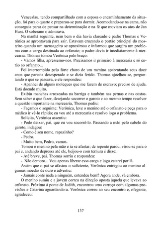 Venceslau, tendo compartilhado com a esposa o encaminhamento da situação, foi para o quarto e preparou-se para dormir. Acomodando-se na cama, não
conseguia parar de pensar na determinação e na fé que moviam os atos de Jan
Huss. O soberano o admirava.
Na manhã seguinte, nem bem o dia havia clareado e padre Thomas e Verônica se aprontavam para sair. Estavam cruzando o portão principal do mosteiro quando um mensageiro se aproximou e informou que surgira um problema com a carga destinada ao orfanato; o padre devia ir imediatamente à mercearia. Thomas tomou Verônica pelo braço:
- Vamos filha, apressemo-nos. Precisamos ir primeiro à mercearia e só então ao orfanato...
Foi interrompido pelo forte choro de um menino aparentando seus doze
anos que parecia desesperado e se dizia ferido. Thomas ajoelhou-se, perguntando o que se passava, e ele respondeu:
- Apanhei de alguns moleques que me fazem de escravo; preciso de ajuda.
Está doendo muito.
Exibiu manchas arroxeadas na barriga e também nas pernas e nas costas.
Sem saber o que fazer, desejando socorrer o garoto e ao mesmo tempo resolver
a questão importante na mercearia, Thomas pediu:
- Façamos o seguinte: Verônica, leve o menino até o orfanato e peça para o
médico ir vê-lo rápido; eu vou até a mercearia e resolvo logo o problema.
Solícita, Verônica assentiu:
- Pode deixar, pai, que eu vou socorrê-lo. Passando a mão pelo cabelo do
garoto, indagou:
- Como é seu nome, rapazinho?
- Pedro.
- Muito bem, Pedro, vamos.
Tomou o menino pela mão e ia se afastar; de repente parou, virou-se para o
pai e, andando depressa até ele, beijou-o com ternura e disse:
- Até breve, pai. Thomas sorriu e respondeu:
- Não demoro... Vou apenas liberar essa carga e logo estarei por lá.
Assim que o pai se afastou o suficiente, Verônica entregou ao menino algumas moedas de ouro e advertiu:
- Jamais conte nada a ninguém, entendeu bem? Agora ande, vá embora.
O menino sumiu e a jovem correu na direção oposta àquela que levava ao
orfanato. Próximo à ponte de Judith, encontrou uma carroça com algumas provisões e Catarina aguardando-a. Verônica correu ao seu encontro e, ofegante,
agradeceu:

137

 