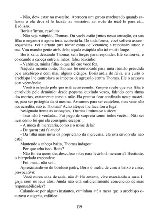 - Não, deve estar no mosteiro. Apareceu um garoto machucado quando saíamos e ela deve tê-lo levado ao mosteiro, ao invés de trazê-lo para cá...
É só isso.
Boris afirmou, resoluto:
- Não seja estúpido, Thomas. Ou vocês estão juntos nessa armação, ou sua
filha o enganou e agora tenta acobertá-la. De toda forma, você sofrerá as conseqüências. Foi alertado para tomar conta de Verônica; a responsabilidade é
sua. Vou mandar gente atrás dela; aquela estúpida não irá muito longe.
Boris saiu, deixando Thomas sem forças para responder. Ele sentou-se, e
colocando a cabeça entre as mãos, falou baixinho:
- Verônica, minha filha, o que foi que você fez.
Naquela mesma noite, Thomas foi convocado para uma reunião presidida
pelo arcebispo e com mais alguns clérigos. Boris ardia de raiva, e a custo o
arcebispo lhe controlava os ímpetos de agressão contra Thomas. Ele o acusava
com veemência:
- Você é culpado pelo que está acontecendo. Sempre soube que sua filha é
envolvida pelo demônio: desde pequena ouvindo vozes, falando com almas
dos mortos, exatamente como a mãe. Ela precisa ficar confinada neste mosteiro, para ser protegida de si mesma. Avisamos para ser cauteloso, mas você não
nos acredita, não é, Thomas? Acho até que lhe facilitou a fuga!
Resignado frente às acusações, Thomas limitou-se a dizer:
- Isso não é verdade... Fui pego de surpresa como todos vocês... Não sei
nem como foi que ela conseguiu escapar...
- A moça da mercearia, como é o nome dela?
- De quem está falando?
- Da filha mais nova do proprietário da mercearia; ela está envolvida, não
está?
Mantendo a cabeça baixa, Thomas indagou:
- Por que acha isso, Boris?
- Não foi ela quem deu desculpas rotas para levá-lo à mercearia? Hesitante,
o interpelado respondeu:
- Foi, mas... não sei...
Aproximando-se do bondoso padre, Boris o mediu de cima a baixo e disse,
provocativo:
- Você nunca sabe de nada, não é? No entanto, vive maculando a santa Igreja com os seus atos. Ainda não está suficientemente convencido de suas
responsabilidades?
Calando-se por alguns instantes, caminhou até a mesa que o arcebispo ocupava e sugeriu, enfático:
139

 