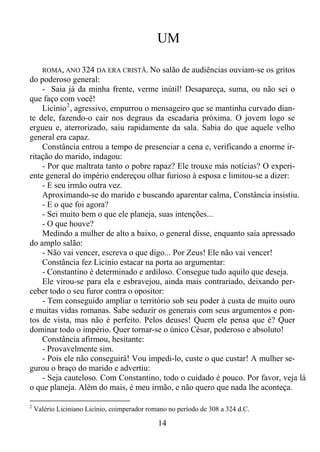 UM
ROMA, ANO 324 DA ERA CRISTÃ. No salão de audiências ouviam-se os gritos
do poderoso general:
- Saia já da minha frente, verme inútil! Desapareça, suma, ou não sei o
que faço com você!
Licínio 2 , agressivo, empurrou o mensageiro que se mantinha curvado diante dele, fazendo-o cair nos degraus da escadaria próxima. O jovem logo se
ergueu e, aterrorizado, saiu rapidamente da sala. Sabia do que aquele velho
general era capaz.
Constância entrou a tempo de presenciar a cena e, verificando a enorme irritação do marido, indagou:
- Por que maltrata tanto o pobre rapaz? Ele trouxe más notícias? O experiente general do império endereçou olhar furioso à esposa e limitou-se a dizer:
- E seu irmão outra vez.
Aproximando-se do marido e buscando aparentar calma, Constância insistiu.
- E o que foi agora?
- Sei muito bem o que ele planeja, suas intenções...
- O que houve?
Medindo a mulher de alto a baixo, o general disse, enquanto saía apressado
do amplo salão:
- Não vai vencer, escreva o que digo... Por Zeus! Ele não vai vencer!
Constância fez Licínio estacar na porta ao argumentar:
- Constantino é determinado e ardiloso. Consegue tudo aquilo que deseja.
Ele virou-se para ela e esbravejou, ainda mais contrariado, deixando perceber todo o seu furor contra o opositor:
- Tem conseguido ampliar o território sob seu poder à custa de muito ouro
e muitas vidas romanas. Sabe seduzir os generais com seus argumentos e pontos de vista, mas não é perfeito. Pelos deuses! Quem ele pensa que é? Quer
dominar todo o império. Quer tornar-se o único César, poderoso e absoluto!
Constância afirmou, hesitante:
- Provavelmente sim.
- Pois ele não conseguirá! Vou impedi-lo, custe o que custar! A mulher segurou o braço do marido e advertiu:
- Seja cauteloso. Com Constantino, todo o cuidado é pouco. Por favor, veja lá
o que planeja. Além do mais, é meu irmão, e não quero que nada lhe aconteça.
2

Valério Liciniano Licínio, coimperador romano no período de 308 a 324 d.C.

14

 