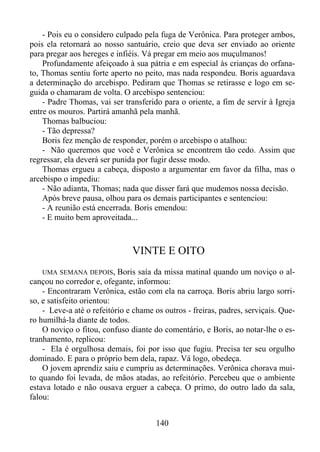 - Pois eu o considero culpado pela fuga de Verônica. Para proteger ambos,
pois ela retornará ao nosso santuário, creio que deva ser enviado ao oriente
para pregar aos hereges e infiéis. Vá pregar em meio aos muçulmanos!
Profundamente afeiçoado à sua pátria e em especial às crianças do orfanato, Thomas sentiu forte aperto no peito, mas nada respondeu. Boris aguardava
a determinação do arcebispo. Pediram que Thomas se retirasse e logo em seguida o chamaram de volta. O arcebispo sentenciou:
- Padre Thomas, vai ser transferido para o oriente, a fim de servir à Igreja
entre os mouros. Partirá amanhã pela manhã.
Thomas balbuciou:
- Tão depressa?
Boris fez menção de responder, porém o arcebispo o atalhou:
- Não queremos que você e Verônica se encontrem tão cedo. Assim que
regressar, ela deverá ser punida por fugir desse modo.
Thomas ergueu a cabeça, disposto a argumentar em favor da filha, mas o
arcebispo o impediu:
- Não adianta, Thomas; nada que disser fará que mudemos nossa decisão.
Após breve pausa, olhou para os demais participantes e sentenciou:
- A reunião está encerrada. Boris emendou:
- E muito bem aproveitada...

VINTE E OITO
UMA SEMANA DEPOIS, Boris saía da missa matinal quando um noviço o alcançou no corredor e, ofegante, informou:
- Encontraram Verônica, estão com ela na carroça. Boris abriu largo sorriso, e satisfeito orientou:
- Leve-a até o refeitório e chame os outros - freiras, padres, serviçais. Quero humilhá-la diante de todos.
O noviço o fitou, confuso diante do comentário, e Boris, ao notar-lhe o estranhamento, replicou:
- Ela é orgulhosa demais, foi por isso que fugiu. Precisa ter seu orgulho
dominado. E para o próprio bem dela, rapaz. Vá logo, obedeça.
O jovem aprendiz saiu e cumpriu as determinações. Verônica chorava muito quando foi levada, de mãos atadas, ao refeitório. Percebeu que o ambiente
estava lotado e não ousava erguer a cabeça. O primo, do outro lado da sala,
falou:

140

 