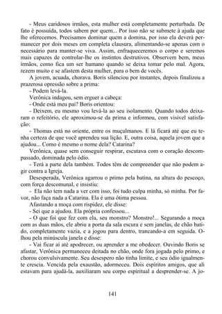 - Meus caridosos irmãos, esta mulher está completamente perturbada. De
fato é possuída, todos sabem por quem... Por isso não se submete à ajuda que
lhe oferecemos. Precisamos dominar quem a domina, por isso ela deverá permanecer por dois meses em completa clausura, alimentando-se apenas com o
necessário para manter-se viva. Assim, enfraqueceremos o corpo e seremos
mais capazes de controlar-lhe os instintos destrutivos. Observem bem, meus
irmãos, como fica um ser humano quando se deixa tomar pelo mal. Agora,
rezem muito e se afastem desta mulher, para o bem de vocês.
A jovem, acuada, chorava. Boris silenciou por instantes, depois finalizou a
prazerosa opressão sobre a prima:
- Podem levá-la.
Verônica indagou, sem erguer a cabeça:
- Onde está meu pai? Boris orientou:
- Deixem, eu mesmo vou levá-la ao seu isolamento. Quando todos deixaram o refeitório, ele aproximou-se da prima e informou, com visível satisfação:
- Thomas está no oriente, entre os muçulmanos. E lá ficará até que eu tenha certeza de que você aprendeu sua lição. E, outra coisa, aquela jovem que a
ajudou... Como é mesmo o nome dela? Catarina?
Verônica, quase sem conseguir respirar, escutava com o coração descompassado, dominada pelo ódio.
- Terá a parte dela também. Todos têm de compreender que não podem agir contra a Igreja.
Desesperada, Verônica agarrou o primo pela batina, na altura do pescoço,
com força descomunal, e insistiu:
- Ela não tem nada a ver com isso, foi tudo culpa minha, só minha. Por favor, não faça nada a Catarina. Ela é uma ótima pessoa.
Afastando a moça com rispidez, ele disse:
- Sei que a ajudou. Ela própria confessou...
- O que foi que fez com ela, seu monstro? Monstro!... Segurando a moça
com as duas mãos, ele abriu a porta da sala escura e sem janelas, de chão batido, completamente vazia, e a jogou para dentro, trancando-a em seguida. Olhou pela minúscula janela e disse:
- Vai ficar aí até apodrecer, ou aprender a me obedecer. Ouvindo Boris se
afastar, Verônica permaneceu deitada no chão, onde fora jogada pelo primo, e
chorou convulsivamente. Seu desespero não tinha limite, e seu ódio igualmente crescia. Vencida pela exaustão, adormeceu. Dois espíritos amigos, que ali
estavam para ajudá-la, auxiliaram seu corpo espiritual a desprender-se. A jo-

141

 
