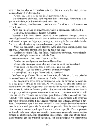 vem continuava chorando. Confusa, não percebia a presença dos espíritos que
a circundavam. Um deles pediu:
- Acalme-se, Verônica, ou não conseguiremos ajudá-la.
Ela continuava chorando, sem registrar-lhes a presença. Fizeram mais algumas tentativas, e enfim uma das entidades disse:
- Não adianta, ela é incapaz de nos escutar. É melhor a recolocarmos no
corpo físico.
Antes que iniciassem as providências, Geórgia apareceu na sala e pediu:
- Boa noite, meus amigos, deixem-me tentar.
Tocando a filha com ternura, envolveu-a em carinhoso abraço. Verônica
sentiu ligeiro conforto em contato com a conhecida energia amorosa da mãe, e
acalmou-se um pouco. Logo o pequeno grupo conseguiu fazer-se visível a ela.
Ao ver a mãe, ela atirou-se em seus braços em pranto doloroso:
- Mãe, que saudade! É você, mesmo? Acho que estou sonhando, mas não
importa... Que sonho maravilhoso este, de poder ver você!
- Acalme-se, minha filha, por favor. Precisamos conversar. Acomodandose no chão, Geórgia sentou-se ao lado da filha;
tomou-a no colo, como uma criança, e pediu:
- Acalme-se. Você precisa confiar em Deus, filha.
- Como pode pedir que eu acredite em Deus, se ele só me faz sofrer?
- Você é que está trazendo todo o sofrimento para sua vida.
- Como, eu? Você não sabe o que Boris tem feito comigo?
- E você já não sabe o que fez com ele no passado?
Verônica empalideceu. De súbito, lembrou-se de Crispus e de sua existência como Fausta, ao lado de Constantino. A mãe prosseguiu:
- Foi você quem pediu para viver próximo a ele, na esperança de conquistar o seu perdão, através da simpatia. Ao invés disso, está atraindo sofrimento
intenso para sua vida, e agravando a animosidade existente entre vocês. Thomas tentou de todas as formas ajudá-la; levou-a ao trabalho com as crianças
para que aprendesse a pensar nos outros antes de se concentrar somente em si.
Esse era um dos recursos mais eficazes para fortalecer-lhe a vontade no bem.
Rebelde, você desperdiçou a chance que teve. Sua encarnação está tomando
um rumo perigoso, minha filha. Precisa repensar suas atitudes, aprender a perdoar. Compreenda que Boris tem aversão à você porque inconscientemente
sabe de todo o mal que a ele foi causado no passado. Pare de nutrir ódio por
ele e comece a praticar aquilo que Jesus nos ensinou: o perdão. Precisa perdoálo, tirando toda essa mágoa do coração. Unicamente colocando dentro de seu
coração os ensinos de Jesus, aprendendo suas lições, é que você obterá resultados positivos em sua presente existência. Por isso pediu para vir e ficar presa
142

 