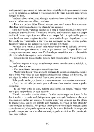 neste mosteiro, para ouvir as lições de Jesus repetidamente, para conviver com
Boris na esperança de refazer o relacionamento de vocês e, assim, renovar seu
coração no bem.
Verônica chorava baixinho. Geórgia acariciou-lhe os cabelos com indizível
ternura, e olhando-a nos olhos, convidou:
- Faça seu melhor, filha. Estarei sempre com você, nunca ficará sozinha.
Mas deve fazer sua parte, precisa abrandar seu coração.
Sem dizer nada, Verônica agarrou-se à mãe e chorou muito, acabando por
adormecer em seus braços. Tomando-a no colo, a mãe amorosa reuniu o corpo
espiritual daquela que fora sua filha a seu corpo físico e aplicou-lhe passes
para fortalecer suas energias e também com o intuito de que ela pudesse recordar, ainda que vagamente, a conversa que acabavam de ter. Depois, partiu,
deixando Verônica aos cuidados dos dois amigos espirituais.
Passados dois meses, a jovem saiu pela primeira vez do cubículo que ocupava. Tinha emagrecido muito e suas roupas estavam em farrapos. Fraca, mal
conseguia sustentar-se nas pernas. Foi levada para o refeitório e recebeu refeição reforçada. Logo depois, Boris apareceu:
- Seu espírito já está domado? Pensou bem em seus atos? Vai dobrar-se, afinal?
Verônica ergueu a cabeça de sobre o prato em que devorava a refeição e,
limpando a boca, disse:
- Vou me esforçar muito para ser outra pessoa.
- Muito bem! Estou vendo que está começando a criar algum juízo, o que é
muito bom. Vai voltar às suas responsabilidades na limpeza do mosteiro, vai
participar de todas as missas e vai fazer tudo o que eu disser.
Balançando a cabeça, a jovem procurou conter-se e concordou novamente:
- Sim, vou me esforçar muito para melhorar. Com sorriso cínico, o padre
comentou:
- E vai rezar todos os dias, durante duas horas, na capela. Precisa rezar
muito para ser perdoada de seus pecados.
Ela não respondeu e ele se afastou. Os dias que se seguiram foram de árduo trabalho e reclusão total. Ninguém se aproximava de Verônica e ela cumpria suas obrigações em silêncio. Seguindo uma vaga intuição que lhe afluía
do inconsciente, depois do contato com Geórgia, esforçava-se para abrandar
suas emoções e sua raiva. Aos poucos se revigorava e conseguia exercer algum
controle sobre si, chegando a prestar atenção às poucas lições de Jesus que, de
quando em quando, eram levadas aos noviços, padres e freiras. Ela parecia, de
fato, estar melhor.

143

 