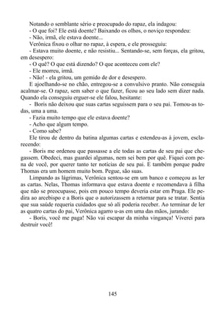 Notando o semblante sério e preocupado do rapaz, ela indagou:
- O que foi? Ele está doente? Baixando os olhos, o noviço respondeu:
- Não, irmã, ele estava doente...
Verônica fixou o olhar no rapaz, à espera, e ele prosseguiu:
- Estava muito doente, e não resistiu... Sentando-se, sem forças, ela gritou,
em desespero:
- O quê? O que está dizendo? O que aconteceu com ele?
- Ele morreu, irmã.
- Não! - ela gritou, um gemido de dor e desespero.
E ajoelhando-se no chão, entregou-se a convulsivo pranto. Não conseguia
acalmar-se. O rapaz, sem saber o que fazer, ficou ao seu lado sem dizer nada.
Quando ela conseguiu erguer-se ele falou, hesitante:
- Boris não deixou que suas cartas seguissem para o seu pai. Tomou-as todas, uma a uma.
- Fazia muito tempo que ele estava doente?
- Acho que algum tempo.
- Como sabe?
Ele tirou de dentro da batina algumas cartas e estendeu-as à jovem, esclarecendo:
- Boris me ordenou que passasse a ele todas as cartas de seu pai que chegassem. Obedeci, mas guardei algumas, nem sei bem por quê. Fiquei com pena de você, por querer tanto ter notícias de seu pai. E também porque padre
Thomas era um homem muito bom. Pegue, são suas.
Limpando as lágrimas, Verônica sentou-se em um banco e começou as ler
as cartas. Nelas, Thomas informava que estava doente e recomendava à filha
que não se preocupasse, pois em pouco tempo deveria estar em Praga. Ele pedira ao arcebispo e a Boris que o autorizassem a retornar para se tratar. Sentia
que sua saúde requeria cuidados que só ali poderia receber. Ao terminar de ler
as quatro cartas do pai, Verônica agarro u-as em uma das mãos, jurando:
- Boris, você me paga! Não vai escapar da minha vingança! Viverei para
destruir você!

145

 