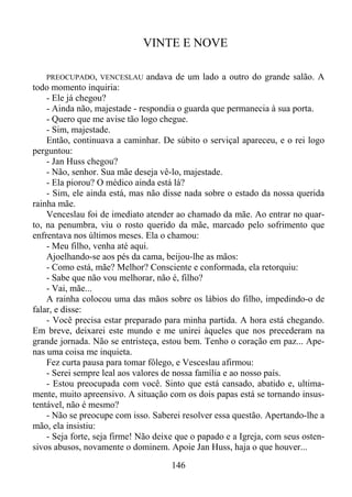 VINTE E NOVE
PREOCUPADO, VENCESLAU andava de um lado a outro do grande salão. A
todo momento inquiria:
- Ele já chegou?
- Ainda não, majestade - respondia o guarda que permanecia à sua porta.
- Quero que me avise tão logo chegue.
- Sim, majestade.
Então, continuava a caminhar. De súbito o serviçal apareceu, e o rei logo
perguntou:
- Jan Huss chegou?
- Não, senhor. Sua mãe deseja vê-lo, majestade.
- Ela piorou? O médico ainda está lá?
- Sim, ele ainda está, mas não disse nada sobre o estado da nossa querida
rainha mãe.
Venceslau foi de imediato atender ao chamado da mãe. Ao entrar no quarto, na penumbra, viu o rosto querido da mãe, marcado pelo sofrimento que
enfrentava nos últimos meses. Ela o chamou:
- Meu filho, venha até aqui.
Ajoelhando-se aos pés da cama, beijou-lhe as mãos:
- Como está, mãe? Melhor? Consciente e conformada, ela retorquiu:
- Sabe que não vou melhorar, não é, filho?
- Vai, mãe...
A rainha colocou uma das mãos sobre os lábios do filho, impedindo-o de
falar, e disse:
- Você precisa estar preparado para minha partida. A hora está chegando.
Em breve, deixarei este mundo e me unirei àqueles que nos precederam na
grande jornada. Não se entristeça, estou bem. Tenho o coração em paz... Apenas uma coisa me inquieta.
Fez curta pausa para tomar fôlego, e Vesceslau afirmou:
- Serei sempre leal aos valores de nossa família e ao nosso país.
- Estou preocupada com você. Sinto que está cansado, abatido e, ultimamente, muito apreensivo. A situação com os dois papas está se tornando insustentável, não é mesmo?
- Não se preocupe com isso. Saberei resolver essa questão. Apertando-lhe a
mão, ela insistiu:
- Seja forte, seja firme! Não deixe que o papado e a Igreja, com seus ostensivos abusos, novamente o dominem. Apoie Jan Huss, haja o que houver...

146

 