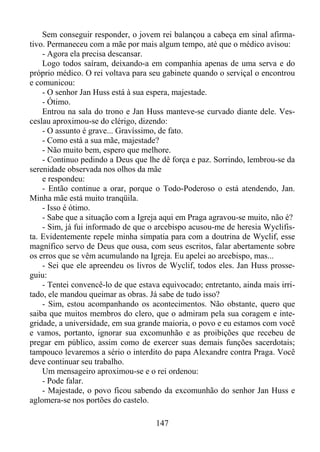 Sem conseguir responder, o jovem rei balançou a cabeça em sinal afirmativo. Permaneceu com a mãe por mais algum tempo, até que o médico avisou:
- Agora ela precisa descansar.
Logo todos saíram, deixando-a em companhia apenas de uma serva e do
próprio médico. O rei voltava para seu gabinete quando o serviçal o encontrou
e comunicou:
- O senhor Jan Huss está à sua espera, majestade.
- Ótimo.
Entrou na sala do trono e Jan Huss manteve-se curvado diante dele. Vesceslau aproximou-se do clérigo, dizendo:
- O assunto é grave... Gravíssimo, de fato.
- Como está a sua mãe, majestade?
- Não muito bem, espero que melhore.
- Continuo pedindo a Deus que lhe dê força e paz. Sorrindo, lembrou-se da
serenidade observada nos olhos da mãe
e respondeu:
- Então continue a orar, porque o Todo-Poderoso o está atendendo, Jan.
Minha mãe está muito tranqüila.
- Isso é ótimo.
- Sabe que a situação com a Igreja aqui em Praga agravou-se muito, não é?
- Sim, já fui informado de que o arcebispo acusou-me de heresia Wyclifista. Evidentemente repele minha simpatia para com a doutrina de Wyclif, esse
magnífico servo de Deus que ousa, com seus escritos, falar abertamente sobre
os erros que se vêm acumulando na Igreja. Eu apelei ao arcebispo, mas...
- Sei que ele apreendeu os livros de Wyclif, todos eles. Jan Huss prosseguiu:
- Tentei convencê-lo de que estava equivocado; entretanto, ainda mais irritado, ele mandou queimar as obras. Já sabe de tudo isso?
- Sim, estou acompanhando os acontecimentos. Não obstante, quero que
saiba que muitos membros do clero, que o admiram pela sua coragem e integridade, a universidade, em sua grande maioria, o povo e eu estamos com você
e vamos, portanto, ignorar sua excomunhão e as proibições que recebeu de
pregar em público, assim como de exercer suas demais funções sacerdotais;
tampouco levaremos a sério o interdito do papa Alexandre contra Praga. Você
deve continuar seu trabalho.
Um mensageiro aproximou-se e o rei ordenou:
- Pode falar.
- Majestade, o povo ficou sabendo da excomunhão do senhor Jan Huss e
aglomera-se nos portões do castelo.
147

 