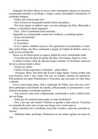 Enquanto Jan Huss falava ao povo, outro mensageiro chegou ao mosteiro,
encontrando reunidos o arcebispo, o bispo e outras autoridades eclesiásticas. O
arcebispo indagou:
- Então, tem notícias para nós?
- Sim. Formou-se um grande tumulto diante do palácio.
- Por certo alguns se opõem a que o rei nos entregue Jan Huss. Baixando a
cabeça, o mensageiro quase gaguejou:
- Eles... Eles o aclamaram herói nacional...
Erguendo-se e esmurrando a mesa com violência, o arcebispo gritou:
- O que está dizendo?
- É isso mesmo.
- E Venceslau?
- O rei o apóia e também ao povo. Eles ignoraram a excomunhão e o interdito contra Praga. Jan Huss continuará a pregar na Capela de Belém, como se
nada tivesse acontecido.
Dessa vez foi Boris quem se ergueu, pálido de raiva, comentando irado:
- Vesceslau tem de parar de apoiar Jan Huss. Precisamos forçá-lo a isso...
O silêncio tomou conta da sala por longos minutos. O arcebispo sentou-se
de novo, pensou muito e disse:
- Vamos ter calma.
- Calma? Já não esperamos o bastante? - gritou Boris.
- Sossegue, Boris. Seu furor não levará a lugar algum. Vamos acabar com
esse homem, custe o que custar. Por ora, no entanto, teremos de suportá-lo.
Não podemos nos opor frontalmente a Vesceslau, que está cada vez mais fraco
e abatido.
Fez-se outra longa pausa. Sob a inspiração de Núbio, que com seus servidores participava ativamente da reunião, influenciando os pensamentos e sentimentos do grupo, o arcebispo declarou:
- Vou escrever uma carta a Sigismundo, notificando-o sobre a difícil situação em Praga.
- Acha que ele continua interessado no reino da Boêmia?
- Ora, e por que não estaria? Afastou-se quando a mãe colocou Vesceslau
no comando do reino, mas sei que seu desejo é ter o trono para si.
Boris caminhou até o arcebispo, tocou-lhe o ombro e aprovou, sorrindo satisfeito:
- Brilhante idéia, arcebispo. Poderemos ter um aliado agindo em nosso favor.

149

 