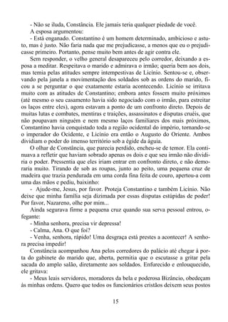 - Não se iluda, Constância. Ele jamais teria qualquer piedade de você.
A esposa argumentou:
- Está enganado. Constantino é um homem determinado, ambicioso e astuto, mas é justo. Não faria nada que me prejudicasse, a menos que eu o prejudicasse primeiro. Portanto, pense muito bem antes de agir contra ele.
Sem responder, o velho general desapareceu pelo corredor, deixando a esposa a meditar. Respeitava o marido e admirava o irmão; queria bem aos dois,
mas temia pelas atitudes sempre intempestivas de Licínio. Sentou-se e, observando pela janela a movimentação dos soldados sob as ordens do marido, ficou a se perguntar o que exatamente estaria acontecendo. Licínio se irritava
muito com as atitudes de Constantino; embora antes fossem muito próximos
(até mesmo o seu casamento havia sido negociado com o irmão, para estreitar
os laços entre eles), agora estavam a ponto de um confronto direto. Depois de
muitas lutas e combates, mentiras e traições, assassinatos e disputas cruéis, que
não poupavam ninguém e nem mesmo laços familiares dos mais próximos,
Constantino havia conquistado toda a região ocidental do império, tornando-se
o imperador do Ocidente, e Licínio era então o Augusto do Oriente. Ambos
dividiam o poder do imenso território sob a égide da águia.
O olhar de Constância, que parecia perdido, encheu-se de temor. Ela continuava a refletir que haviam sobrado apenas os dois e que seu irmão não dividiria o poder. Pressentia que eles iriam entrar em confronto direto, e não demoraria muito. Tirando de sob as roupas, junto ao peito, uma pequena cruz de
madeira que trazia pendurada em uma corda fina feita de couro, apertou-a com
uma das mãos e pediu, baixinho:
- Ajude-me, Jesus, por favor. Proteja Constantino e também Licínio. Não
deixe que minha família seja dizimada por essas disputas estúpidas de poder!
Por favor, Nazareno, olhe por mim...
Ainda segurava firme a pequena cruz quando sua serva pessoal entrou, ofegante:
- Minha senhora, precisa vir depressa!
- Calma, Ana. O que foi?
- Venha, senhora, rápido! Uma desgraça está prestes a acontecer! A senhora precisa impedir!
Constância acompanhou Ana pelos corredores do palácio até chegar à porta do gabinete do marido que, aberta, permitia que o escutasse a gritar pela
sacada do amplo salão, diretamente aos soldados. Enfurecido e enlouquecido,
ele gritava:
- Meus leais servidores, moradores da bela e poderosa Bizâncio, obedeçam
às minhas ordens. Quero que todos os funcionários cristãos deixem seus postos
15

 