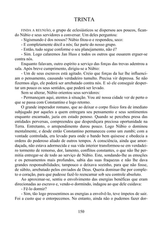 TRINTA
FINDA A REUNIÃO,

o grupo de eclesiásticos se dispersou aos poucos, ficando Núbio e seus servidores a conversar. Um deles perguntou:
- Sigismundo é dos nossos? Núbio fitou-o e respondeu, seco:
- E completamente dócil a nós; faz parte do nosso grupo.
- Então, tudo segue conforme o seu planejamento, não é?
- Sim. Logo calaremos Jan Huss e todos os outros que ousarem erguer-se
contra nós.
Enquanto falavam, outro espírito a serviço das forças das trevas adentrou a
sala. Após breve cumprimento, dirigiu-se a Núbio:
- Um de seus escravos está agitado. Creio que forças da luz lhe influenciam o pensamento, causando verdadeiro tumulto. Precisa vir depressa. Se não
fizermos algo, ele poderá ser arrebatado contra nós. E só ele conseguir despertar um pouco os seus sentidos, que poderá ser levado.
Sem se alterar, Núbio orientou seus servidores:
- Permaneçam aqui, atentos à situação. Vou até nossa cidade ver de perto o
que se passa com Constantino e logo retorno.
O grande imperador romano, que ao deixar o corpo físico fora de imediato
subjugado por aqueles a quem entregara seu pensamento e seus sentimentos
enquanto encarnado, jazia em estado penoso. Quando se percebeu presa das
entidades perversas, compreendeu que desperdiçara preciosa oportunidade na
Terra. Entretanto, o arrependimento durou pouco. Logo Núbio o dominou
mentalmente, e desde então Constantino permaneceu como um zumbi; com a
vontade controlada, era levado para onde o bando bem quisesse e obedecia a
ordens do poderoso aliado de outros tempos. A consciência, ainda que amordaçada, não estava adormecida e sua vida interior transformou-se em verdadeiro tormento de remorso, dor, lamento, conflitos constantes, o que não lhe permitia entregar-se de todo ao serviço de Núbio. Este, sondando-lhe as emoções
e os pensamentos mais profundos, sabia das suas fraquezas e não lhe dava
grandes responsabilidades; tampouco o deixava sozinho, para que não fosse,
de súbito, arrebatado pelos enviados de Deus. Queria dominar-lhe por completo o coração, para que pudesse fazê-lo reencarnar sob seu controle absoluto.
Ao aproximar-se, sentiu o envolvimento das energias benéficas que eram
direcionadas ao escravo e, vendo-o dormindo, indagou ao que dele cuidava:
- Fê-lo dormir?
- Sim, tão logo pressentimos as energias a envolvê-lo, teve ímpetos de sair.
Foi a custo que o entorpecemos. No entanto, ainda não o pudemos fazer dor150

 