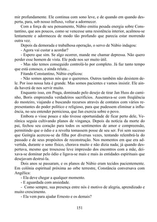 mir profundamente. Ele continua com sono leve, e de quando em quando desperta, para, sob nosso influxo, voltar a adormecer.
Com a força de seu pensamento, Núbio emitiu pesada energia sobre Constantino, que aos poucos, como se vencesse uma resistência interior, acalmou-se
lentamente e adormeceu de modo tão profundo que parecia estar morrendo
outra vez.
Depois da demorada e trabalhosa operação, o servo de Núbio indagou:
- Agora vai custar a acordar?
- Espero que sim. Se algo ocorrer, mande me chamar depressa. Não quero
perder esse homem de vista. Ele pode nos ser muito útil.
- Mas não temos conseguido controlá-lo por completo. Já faz tanto tempo
que está conosco, e ainda reluta...
Fitando Constantino, Núbio explicou:
- Não somos apenas nós que o queremos. Outros também não desistem dele. Por isso nossa luta é grande. Mas somos pacientes e vamos insistir. Ele ainda haverá de nos servir muito.
Enquanto isso, em Praga, dominado pelo desejo de tirar Jan Huss do caminho, Boris empreendia verdadeiros sacrifícios. Ausentava-se com freqüência
do mosteiro, viajando e buscando recursos através de contatos com vários representantes do poder político e religioso, para que pudessem eliminar a influência, no seu entender perniciosa, que Jan exercia sobre o povo.
Embora o visse pouco e não tivesse oportunidade de ficar perto dele, Verônica seguia cultivando planos de vingança. Depois da notícia da morte do
pai, fechou seu coração para todos os sentimentos de amor e compreensão,
permitindo que o ódio e a revolta tomassem posse de seu ser. Foi sem sucesso
que Geórgia acercou-se da filha por diversas vezes, tentando relembrá-la do
passado e de seus propósitos de reconstrução. Nos momentos em que era advertida, durante o sono físico, chorava muito e não dizia nada; já quando despertava, mesmo que trouxesse leve impressão dos encontros com a mãe, deixava-se dominar pelo ódio e ligava-se mais e mais às entidades espirituais que
desejavam destruí-la.
Dois anos se passaram, e os planos de Núbio eram tecidos pacientemente.
Em colônia espiritual próxima ao orbe terrestre, Constância conversava com
Angélica:
- Ela deve chegar a qualquer momento.
- E aguardada com ansiedade.
- Como sempre, sua presença entre nós é motivo de alegria, aprendizado e
muito crescimento.
- Ela vem para ajudar Ernesto e os demais?
151

 