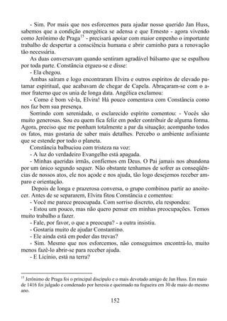 - Sim. Por mais que nos esforcemos para ajudar nosso querido Jan Huss,
sabemos que a condição energética se adensa e que Ernesto - agora vivendo
como Jerônimo de Praga15 - precisará apoiar com maior empenho o importante
trabalho de despertar a consciência humana e abrir caminho para a renovação
tão necessária.
As duas conversavam quando sentiram agradável bálsamo que se espalhou
por toda parte. Constância ergueu-se e disse:
- Ela chegou.
Ambas saíram e logo encontraram Elvira e outros espíritos de elevado patamar espiritual, que acabavam de chegar de Capela. Abraçaram-se com o amor fraterno que os unia de longa data. Angélica exclamou:
- Como é bom vê-la, Elvira! Há pouco comentava com Constância como
nos faz bem sua presença.
Sorrindo com serenidade, o esclarecido espírito comentou: - Vocês são
muito generosas. Sou eu quem fica feliz em poder contribuir de alguma forma.
Agora, preciso que me ponham totalmente a par da situação; acompanho todos
os fatos, mas gostaria de saber mais detalhes. Percebo o ambiente asfixiante
que se estende por todo o planeta.
Constância balbuciou com tristeza na voz:
- A luz do verdadeiro Evangelho está apagada.
- Minhas queridas irmãs, confiemos em Deus. O Pai jamais nos abandona
por um único segundo sequer. Não obstante tenhamos de sofrer as conseqüências de nossos atos, ele nos açode e nos ajuda, tão logo desejemos receber amparo e orientação.
Depois de longa e prazerosa conversa, o grupo combinou partir ao anoitecer. Antes de se separarem, Elvira fitou Constância e comentou:
- Você me parece preocupada. Com sorriso discreto, ela respondeu:
- Estou um pouco, mas não quero pensar em minhas preocupações. Temos
muito trabalho a fazer.
- Fale, por favor, o que a preocupa? - a outra insistiu.
- Gostaria muito de ajudar Constantino.
- Ele ainda está em poder das trevas?
- Sim. Mesmo que nos esforcemos, não conseguimos encontrá-lo, muito
menos fazê-lo abrir-se para receber ajuda.
- E Licínio, está na terra?

15

Jerônimo de Praga foi o principal discípulo e o mais devotado amigo de Jan Huss. Em maio
de 1416 foi julgado e condenado por heresia e queimado na fogueira em 30 de maio do mesmo
ano.

152

 