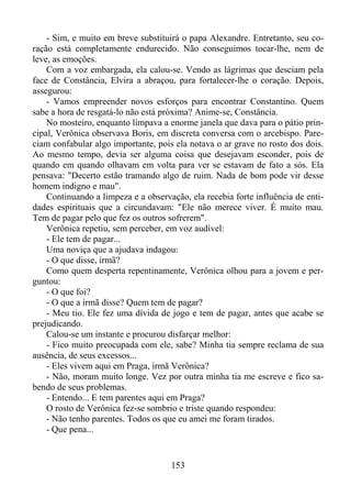 - Sim, e muito em breve substituirá o papa Alexandre. Entretanto, seu coração está completamente endurecido. Não conseguimos tocar-lhe, nem de
leve, as emoções.
Com a voz embargada, ela calou-se. Vendo as lágrimas que desciam pela
face de Constância, Elvira a abraçou, para fortalecer-lhe o coração. Depois,
assegurou:
- Vamos empreender novos esforços para encontrar Constantino. Quem
sabe a hora de resgatá-lo não está próxima? Anime-se, Constância.
No mosteiro, enquanto limpava a enorme janela que dava para o pátio principal, Verônica observava Boris, em discreta conversa com o arcebispo. Pareciam confabular algo importante, pois ela notava o ar grave no rosto dos dois.
Ao mesmo tempo, devia ser alguma coisa que desejavam esconder, pois de
quando em quando olhavam em volta para ver se estavam de fato a sós. Ela
pensava: "Decerto estão tramando algo de ruim. Nada de bom pode vir desse
homem indigno e mau".
Continuando a limpeza e a observação, ela recebia forte influência de entidades espirituais que a circundavam: "Ele não merece viver. É muito mau.
Tem de pagar pelo que fez os outros sofrerem".
Verônica repetiu, sem perceber, em voz audível:
- Ele tem de pagar...
Uma noviça que a ajudava indagou:
- O que disse, irmã?
Como quem desperta repentinamente, Verônica olhou para a jovem e perguntou:
- O que foi?
- O que a irmã disse? Quem tem de pagar?
- Meu tio. Ele fez uma dívida de jogo e tem de pagar, antes que acabe se
prejudicando.
Calou-se um instante e procurou disfarçar melhor:
- Fico muito preocupada com ele, sabe? Minha tia sempre reclama de sua
ausência, de seus excessos...
- Eles vivem aqui em Praga, irmã Verônica?
- Não, moram muito longe. Vez por outra minha tia me escreve e fico sabendo de seus problemas.
- Entendo... E tem parentes aqui em Praga?
O rosto de Verônica fez-se sombrio e triste quando respondeu:
- Não tenho parentes. Todos os que eu amei me foram tirados.
- Que pena...

153

 