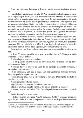 A noviça continuou limpando e depois, virando-se para Verônica, comentou:
- Ainda bem que tem sua tia, não é? Pelo menos tem alguém para se dedicar e se preocupar. Isso ajuda nos momentos difíceis. Quando estamos muito
tristes, voltar a atenção para aqueles que mais do que nós precisam de ajuda
nos faz esquecer um pouco nossos problemas; e sendo úteis, conseguimos ficar
um pouco mais felizes. Sinto isso toda vez que estou no orfanato. Aliás, na
próxima semana teremos uma missa especial em homenagem ao padre Thomas, pelo aniversário de sua morte. Ele foi um dos fundadores da instituição e
as crianças não o esquecem. A senhora não poderia ir? Algumas das crianças
lembram da senhora com muito carinho. Sua presença as alegraria.
Enquanto escutava a noviça, Verônica recordava as tardes alegres que passara em companhia do pai e das crianças. Agora lhe parecia que aqueles haviam sido os melhores momentos de sua vida. Quando os vivera, não percebera
como era feliz, aprisionada pela idéia fixa de fugir, de sair daquela situação.
Seus olhos ficaram turvos pelas lágrimas, que lhe corriam pela face.
Estava ainda envolvida pelas suaves lembranças quando Boris a interrompeu:
- Irmã Verônica, perdida outra vez em sonhos juvenis? Não quero vê-la
sonhando acordada por aqui.
E olhando para a noviça, concluiu:
- E um péssimo exemplo para as aprendizes. Os veteranos têm de dar o
bom exemplo. Acorde!
Verônica deteve o ímpeto de voar-lhe ao pescoço ali, diante de todos, e
baixando a cabeça respondeu:
- Sim, santidade, tem toda a razão. Vou me recolher ao término do trabalho, e me penitenciar por este erro.
- Isso, minha filha, reze e se penitencie, para que Deus tenha piedade de
sua alma e a perdoe.
Verônica respirou fundo e disse:
- Que Deus tenha piedade de minha alma, padre.
Ele já se afastava quando Verônica foi ao seu encontro e indagou:
- Senhor, preciso muito lhe falar. Quando poderíamos conversar, com calma?
Boris, desconfiado, respondeu:
- Estou viajando hoje para Pisa. O papa João XXIII 16 acaba de assumir o
lugar de Alexandre V e vou, com pequena comitiva, participar da cerimônia de
16

João XXIII foi um antipapa entre 1410 e 1415. Baldassare Cossa, seu nome temporal, nasceu em Nápoles, Itália, perto de 1370, e morreu em Florença, em 22 de dezembro de 1419.

154

 