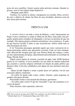 posse do novo pontífice. Estarei ausente pelas próxima semanas. Quando regressar, verei se terei algum tempo disponível.
- Obrigada, padre Boris.
Verônica viu o primo se afastar e desaparecer no corredor. Boris, envolvido com o objetivo de afastar Jan Huss de suas atividades, demorou cerca de
dois meses para retornar.

TRINTA E UM
A TENSÃO CRESCIA em todo o reino da Boêmia, e mais intensamente em
Praga. O povo continuava a acatar as idéias de Jan Huss, tanto pelas suas pregações quanto pelos exemplos de abnegação e serviços ao próximo de que era
exemplo. Não apenas pregava reformas eclesiásticas: ele as praticava. À medida que buscava auxiliar a todos os que necessitavam, irritava ainda mais as
altas hierarquias do clero.
O rei Venceslau prosseguia apoiando aquele que seria o precursor da reforma protestante, porém suas apreensões cresciam. Cada vez mais enfraquecido, faltavam-lhe energias para agir com firmeza diante dos ataques e ameaças dos representantes de Igreja, especialmente personalizados no arcebispo de
Praga, Zbynek Zajíc 17 .
Alguns meses depois de assumir a posição de papa, João XXIII declarou
guerra ao rei Ladislau. O novo pontífice era um nobre de família tradicional
que assumira a carreira religiosa sobretudo em função do poder político que
desejava obter. Certo dia, confabulava com alguns de seus auxiliares mais próximos:
- Quero invadir Nápoles e tomar o poder desse rei Ladislau. Um de seus
assessores objetou, titubeante:
- Os cofres da Igreja estão vazios, senhor. Guerras, sejam pequenas ou
grandes, têm preço elevado.
Procurando avaliar a real situação das finanças, questionou:
- Os cofres estão vazios? O que fez Alexandre V que não aumentou os recursos da Igreja?
Outro assessor, mais experiente, interveio:

OBS- houve mais de um papa João XXIII, não confundir com João XXIII do século XX.
17
Zbynek Zajíc foi o 5° Arcebispo de Praga, entre 1403 e 1411.

155

 