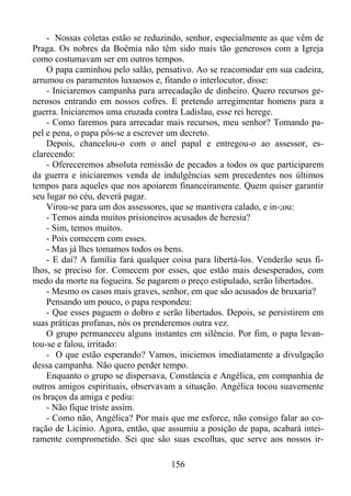 - Nossas coletas estão se reduzindo, senhor, especialmente as que vêm de
Praga. Os nobres da Boêmia não têm sido mais tão generosos com a Igreja
como costumavam ser em outros tempos.
O papa caminhou pelo salão, pensativo. Ao se reacomodar em sua cadeira,
arrumou os paramentos luxuosos e, fitando o interlocutor, disse:
- Iniciaremos campanha para arrecadação de dinheiro. Quero recursos generosos entrando em nossos cofres. E pretendo arregimentar homens para a
guerra. Iniciaremos uma cruzada contra Ladislau, esse rei herege.
- Como faremos para arrecadar mais recursos, meu senhor? Tomando papel e pena, o papa pôs-se a escrever um decreto.
Depois, chancelou-o com o anel papal e entregou-o ao assessor, esclarecendo:
- Ofereceremos absoluta remissão de pecados a todos os que participarem
da guerra e iniciaremos venda de indulgências sem precedentes nos últimos
tempos para aqueles que nos apoiarem financeiramente. Quem quiser garantir
seu lugar no céu, deverá pagar.
Virou-se para um dos assessores, que se mantivera calado, e in-;ou:
- Temos ainda muitos prisioneiros acusados de heresia?
- Sim, temos muitos.
- Pois comecem com esses.
- Mas já lhes tomamos todos os bens.
- E daí? A família fará qualquer coisa para libertá-los. Venderão seus filhos, se preciso for. Comecem por esses, que estão mais desesperados, com
medo da morte na fogueira. Se pagarem o preço estipulado, serão libertados.
- Mesmo os casos mais graves, senhor, em que são acusados de bruxaria?
Pensando um pouco, o papa respondeu:
- Que esses paguem o dobro e serão libertados. Depois, se persistirem em
suas práticas profanas, nós os prenderemos outra vez.
O grupo permaneceu alguns instantes em silêncio. Por fim, o papa levantou-se e falou, irritado:
- O que estão esperando? Vamos, iniciemos imediatamente a divulgação
dessa campanha. Não quero perder tempo.
Enquanto o grupo se dispersava, Constância e Angélica, em companhia de
outros amigos espirituais, observavam a situação. Angélica tocou suavemente
os braços da amiga e pediu:
- Não fique triste assim.
- Como não, Angélica? Por mais que me esforce, não consigo falar ao coração de Licínio. Agora, então, que assumiu a posição de papa, acabará inteiramente comprometido. Sei que são suas escolhas, que serve aos nossos ir156

 