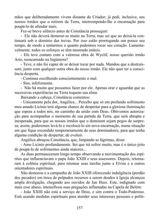 mãos que deliberadamente vivem distante do Criador; já pedi, inclusive, aos
nossos irmãos que o retirem da Terra, interrompendo-lhe a encarnação para
poupá-lo de afundar mais.
Fez-se breve silêncio antes de Constância prosseguir:
- Ele não deverá demorar-se muito na Terra, mas sei que ao deixá-la continuará sob o domínio das trevas. Por isso estão prorrogando um pouco seu
tempo, de modo a tentarmos o quanto pudermos tocar seu coração. Lamentavelmente, todos os esforços se têm mostrado inúteis.
- Ele teve contato com a valorosa obra de Wyclif, nosso querido irmão
Ario, reencarnado na Inglaterra?
- Teve, e não foi capaz de se deixar tocar por nada. Mandou que a destruíssem, junto com qualquer outra obra do nosso irmão. Ele não quer ter a consciência desperta.
- Continua escolhendo conscientemente o mal.
- Sim, infelizmente.
- Não há muito que possamos fazer por ele. Apenas orar e aguardar que as
sucessivas experiências na Terra toquem sua alma.
Baixando a cabeça, Constância comentou:
- Unicamente pela dor, Angélica... Percebo que só em profundo sofrimento
meu amado Licínio terá alguma chance de despertar para a gloriosa iluminação
que espera a todos nós, no caminho da união com Deus. Obtivemos autorização para acompanhar o momento de sua partida da Terra, que será abrupta e
inesperada, para que os nossos irmãos que o dominam sejam pegos de surpresa; assim, poderemos levá-lo e recolocá-lo em nova encarnação, numa situação
em que fique escondido temporariamente de seus dominadores, para que tenha
alguma condição de despertar, de evoluir.
Angélica abraçou Constância, que, limpando as lágrimas, disse:
- Amo Licínio profundamente. Sei que irá sofrer muito, mas é o único jeito
de poupá-lo de sofrimentos ainda maiores...
As duas permaneceram longo tempo observando a movimentação dos espíritos que influenciavam o papa João XXIII e seus assessores. Depois, retornaram à colônia espiritual, para retomar suas tarefas junto a Elvira e a outros
orientadores espirituais.
Não demorou e a campanha de João XXIII oferecendo indulgência (perdão
dos pecados) em troca de polpudos recursos a serem doados à Igreja alcançou
ampla divulgação, chegando aos ouvidos de Jan Huss. Este, indignado com
mais esse abuso, intensificou suas pregações inflamadas na Capela de Belém:
- João XXIII não está a serviço de Deus, e sim contra o Todo-Poderoso.
Está usando medidas espirituais para atender seus interesses pessoais e políti157

 