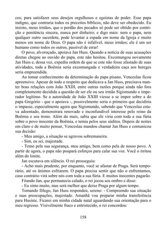 cos; para satisfazer seus desejos orgulhosos e egoístas de poder. Esse papa
indigno, que contraria todos os preceitos bíblicos, não deve ser obedecido. Eu
insisto, meus irmãos, que o perdão dos pecados só pode ser obtido por contrição e penitência sincera, nunca por dinheiro; e digo mais: nem o papa, nem
qualquer outro sacerdote, pode levantar a espada em nome da Igreja e muito
menos em nome de Deus. O papa não é infalível, meus irmãos; ele é um ser
humano como todos os outros, passível de errar!
O povo, alvoroçado, apoiava Jan Huss. Quando a notícia de suas acusações
diretas chegou ao ouvido do papa, este não hesitou. Excomungou novamente
Jan Huss e, dessa vez, expediu ordem de que se este não fosse afastado de suas
atividades, toda a Boêmia seria excomungada e verdadeira caça aos hereges
seria empreendida.
Ao tomar conhecimento da determinação do papa pisano, Venceslau ficou
apreensivo. Apesar de todo o respeito que dedicava a Jan Huss, precisava manter boas relações com João XXIII, entre outras razões porque ainda não fora
completamente decidida a questão de ser ele ou seu irmão Sigismundo o imperador legítimo. Se a autoridade de João XXIII viesse a se impor sobre a do
papa Gregório - que o apoiava -, possivelmente seria o primeiro que decidiria
o impasse, especialmente agora que Sigismundo, sabendo que Venceslau estava adoentado, demonstrara renovado e inconfundível interesse pelo reino da
Boêmia e seu trono. Além do mais, sabia que ele viria com toda a sua fúria
sobre o povo inocente da Boêmia, e temia pelos seus súditos. Depois de noites
em claro e de muito pensar, Venceslau mandou chamar Jan Huss e comunicou
sua decisão:
- Meu amigo, a situação se agravou sobremaneira.
- Sim, eu sei, majestade.
- Temo pela sua segurança, meu amigo, bem como pela de nosso povo. A
partir de agora, o papa não poupará esforços para calar sua voz. Você o irritou
além do limite.
Jan escutava em silêncio. O rei prosseguiu:
- Acho mais prudente, por enquanto, você se afastar de Praga. Será temporário, até os ânimos esfriarem. O papa precisa sentir que não o enfrentamos,
caso contrário virá sobre nós com toda a sua fúria. E muitos inocentes pagarão.
Fitando Jan, que permanecia calado, o rei jocou seu ombro e disse:
- Eu sinto muito, mas será melhor que deixe Praga por algum tempo.
Tomando fôlego, Jan Huss respondeu, sereno: - Compreendo sua situação
e suas preocupações, majestade. Amanhã vou preparar minha transferência
para Husinic. Ficarei em minha cidade natal aguardando sua orientação para o
meu regresso. Visivelmente fraco e entristecido, o rei concordou:
158

 