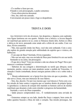 - É o melhor a fazer por ora.
Fitando-o com preocupação, o padre comentou:
- Vossa alteza precisa descansar.
- Sim, Jan, sinto-me cansado.
Conversaram um pouco mais e logo se despediram.

TRINTA E DOIS
Aos PRIMEIROS SONS do alvorecer, Jan despertou e deparou com esplendorosa figura luminosa em seu quarto. Atônito com a beleza e a leveza daquele
ser espiritual que pairava no ar, como se flutuasse diante dele, fechou os olhos
e abriu-os de novo, pensando estar ainda sob o efeito de um sonho. Com voz
doce, Elvira comentou:
- Não, meu querido irmão Jan Huss, você não está sonhando. Com o coração repleto de grande emoção pela sublimidade do espírito que o visitava, ele
balbuciou:
- É um anjo de Deus? Sorrindo, Elvira respondeu:
- Não sou um anjo, mas sou enviada de Deus para fortalecê-lo em sua tarefa.
Sentando-se na cama, Jan prosseguiu:
- O que devo fazer? Vem me orientar a não me afastar de Praga? Devo permanecer e continuar lutando?
- Sabemos de sua coragem e determinação na tarefa que abraçou; neste
momento, porém, cremos ser mais prudente acatar o pedido de Venceslau. A
situação é muito conturbada; densas energias pairam sobre o rei e sobre toda a
Igreja.
- Desejo ardentemente ver a Igreja livre das teias em que se prendeu... Ela
não serve a Jesus, mas aos interesses de seus líderes.
- Sim, Jan, decerto. Foi por isso mesmo que você desceu à Terra com a nobre missão de lutar contra a cegueira que se instalou dentro da própria Igreja.
A ignorância e a dureza de coração têm mantido os homens cativos de mentes
espirituais que desejam a todo custo retardar o progresso da humanidade.
Sorrindo, o servo de Deus respondeu:
- Quão poucos compreendem isso... É verdadeiramente uma enviada de
Deus.
- Estaremos sempre ao seu lado, dando-lhe força e amparo, bem como de
todos quantos buscam a Deus de todo o coração. Sua missão prossegue, Jan
159

 