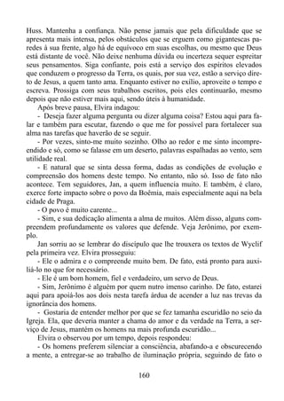 Huss. Mantenha a confiança. Não pense jamais que pela dificuldade que se
apresenta mais intensa, pelos obstáculos que se erguem como gigantescas paredes à sua frente, algo há de equívoco em suas escolhas, ou mesmo que Deus
está distante de você. Não deixe nenhuma dúvida ou incerteza sequer espreitar
seus pensamentos. Siga confiante, pois está a serviço dos espíritos elevados
que conduzem o progresso da Terra, os quais, por sua vez, estão a serviço direto de Jesus, a quem tanto ama. Enquanto estiver no exílio, aproveite o tempo e
escreva. Prossiga com seus trabalhos escritos, pois eles continuarão, mesmo
depois que não estiver mais aqui, sendo úteis à humanidade.
Após breve pausa, Elvira indagou:
- Deseja fazer alguma pergunta ou dizer alguma coisa? Estou aqui para falar e também para escutar, fazendo o que me for possível para fortalecer sua
alma nas tarefas que haverão de se seguir.
- Por vezes, sinto-me muito sozinho. Olho ao redor e me sinto incompreendido e só, como se falasse em um deserto, palavras espalhadas ao vento, sem
utilidade real.
- E natural que se sinta dessa forma, dadas as condições de evolução e
compreensão dos homens deste tempo. No entanto, não só. Isso de fato não
acontece. Tem seguidores, Jan, a quem influencia muito. E também, é claro,
exerce forte impacto sobre o povo da Boêmia, mais especialmente aqui na bela
cidade de Praga.
- O povo é muito carente...
- Sim, e sua dedicação alimenta a alma de muitos. Além disso, alguns compreendem profundamente os valores que defende. Veja Jerônimo, por exemplo.
Jan sorriu ao se lembrar do discípulo que lhe trouxera os textos de Wyclif
pela primeira vez. Elvira prosseguiu:
- Ele o admira e o compreende muito bem. De fato, está pronto para auxiliá-lo no que for necessário.
- Ele é um bom homem, fiel e verdadeiro, um servo de Deus.
- Sim, Jerônimo é alguém por quem nutro imenso carinho. De fato, estarei
aqui para apoiá-los aos dois nesta tarefa árdua de acender a luz nas trevas da
ignorância dos homens.
- Gostaria de entender melhor por que se fez tamanha escuridão no seio da
Igreja. Ela, que deveria manter a chama do amor e da verdade na Terra, a serviço de Jesus, mantém os homens na mais profunda escuridão...
Elvira o observou por um tempo, depois respondeu:
- Os homens preferem silenciar a consciência, abafando-a e obscurecendo
a mente, a entregar-se ao trabalho de iluminação própria, seguindo de fato o
160

 