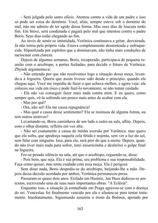 - Será julgada pelo santo oficio. Atentou contra a vida de um padre e isso
só pode ser coisa do demônio. Você, aliás, sempre esteve sob o domínio do
mal, não me admiro de ter agido dessa forma. Mas seus dias de loucura terão
fim. Em breve, será condenada e pagará pelo mal que intentou contra o padre
Boris. Seus dias estão chegando ao fim.
Ao invés de sentir-se intimidada, Verônica continuava a gritar, desvairada.
Já não temia pela própria vida. Estava completamente desnorteada e enfraquecida. Hipnotizada por espíritos que a dominavam, não tinha mais condições de
raciocinar com clareza.
Depois de algumas semanas, Boris, recuperado, participava de pequena reunião com o arcebispo, a portas fechadas, para decidir o futuro de Verônica.
Zbynek argumentava:
- Não entendo por que não resolvemos logo a situação dessa moça, levando-a à fogueira. Queria que assim tivesse sido desde o princípio, quando ela
chegou aqui. Você me impediu de fazer o que achava melhor, e agora veja: ela
colocou sua vida em risco e pode fazê-lo novamente, se não tomar cuidado.
- Ela não vai conseguir fazer mais nada contra mim. E eu quero, como
sempre quis, vê-la sofrendo um pouco mais antes de acabar com ela.
- Mas por quê?
- Ora, não sei! Ela me causa repugnância!
- Mas qual a causa desse sentimento? Ela se insinuou de alguma forma, ou
tem outros motivos?
Levantando-se, Boris caminhava de um lado a outro na sala, aflito. Depois,
com o olhar distante, refletiu em voz alta:
- Não sei exatamente a causa de minha aversão por Verônica, mas quero
que ela sofra, que apodreça naquela cela fétida e nojenta, sem ver a luz do sol,
sem falar com ninguém. Isso, para ela, será pior do que a morte. Depois, quando não tiver mais nada para sofrer, terei misericórdia e desferirei o golpe final
na fogueira.
Fez-se pesado silêncio na sala, até que o arcebispo, erguendo-se, disse:
- Pois bem, que seja. Ela é sua prima, seu problema e sua responsabilidade.
Faça como quiser, mas tome cuidado com essa moça. Ela é perigosa
Sem dizer nada, Boris despediu-se do arcebispo, beijando-lhe a mão. Depois dessa decisão acordada por ambos, Verônica permaneceu presa.
Passaram-se quase dois anos. Exilado em Husinic, Jan Huss dedicou-se aos
textos, escrevendo uma de suas mais importantes obras: "A Eclésia".
Enquanto isso, a situação já conturbada em Praga agravou-se com a doença
do rei. Venceslau foi finalmente vencido por ela e afastou-se para tentar tratamento. Imediatamente, Sigismundo assumiu o trono da Boêmia, apoiado por
162

 