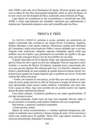 João XXIII e pelo alto nível hierárquico da Igreja. Diversos grupos que apoiavam as idéias de Jan Huss prosseguiam pregando contra as ações da Igreja; entre eles estava um fiel discípulo de Huss, conhecido como Jerônimo de Praga.
Logo depois de assenhorear-se das circunstâncias e incentivado por João
XXIII, e muito especialmente por entidades espirituais que ardilosamente o
dominavam, Sigismundo preparava uma sutil armadilha para Jan Huss.

TRINTA E TRÊS
NA COLÔNIA ESPIRITUAL próxima à crosta, sentados em semicírculo em
ampla e iluminada sala, reuniam-se em oração Elvira, Constância, Angélica,
Helena, Henrique e mais quatro espíritos. Silenciosos, pediam pela libertação
de Constantino, ainda escravizado por Núbio e outras entidades que o serviam.
Naquela noite realizavam vibrações especiais destinadas àquele irmão que
também viera de Capela e que permanecia na escuridão do orgulho e do egoísmo, por não conseguir deixar a luz de Jesus brilhar em sua alma.
O grupo intercedia em favor daquele irmão, que espontaneamente se entregara às forças do mal e agora era por elas subjugado. Para ele rogavam a misericórdia e o socorro do Mestre. Constância, enquanto orava, emocionada, deixava que grossas lágrimas lhe rolassem pela face. Ao final das vibrações receberam a manifestação de uma entidade de grande desenvolvimento moral, responsável por equipes de resgate daqueles que se perdiam nas trevas. O elevado
espírito lhes falou com amor.
- Venho, em resposta às suas preces, avisar-lhes que uma equipe de socorristas de nosso grupo descerá ao orbe da Terra para o resgate de diversos espíritos aprisionados pelos nossos irmãos infelizes. Constantino está entre eles.
Com a graça de Deus, logo será assistido em um pronto-socorro nas regiões
densas do plano espiritual do planeta.
Com muita emoção, Constância ajoelhou-se em mudo agradecimento. O
elevado instrutor avisou:
- Esteja preparada, minha irmã, ele logo será resgatado. Deverá, então, ir
ao seu encontro, no hospital, onde poderá colaborar com sua recuperação.
Sem hesitar, a amorosa Constância respondeu:
- Estarei pronta, senhor.
Depois de outros esclarecimentos, o visitante espiritual desapareceu, deixando no ambiente suave perfume e intensa energia de amor. Elvira encerrou a
tarefa com sentida prece de gratidão. Muito feliz, logo depois comentou, em
conversa descontraída, abraçando Constância:

163

 