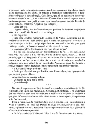 to-socorro, junto com outros espíritos recolhidos na mesma expedição, sendo
todos acomodados em ampla enfermaria e recebendo medicamentos e tratamento adequado a cada situação. Constância, que ali os aguardava, comoveuse ao ver o estado em que se encontrava Constantino e se uniu àqueles que o
haviam resgatado, para ajudá-los com ele e também com os demais. Depois de
árduo trabalho, encontrou Angélica, que indagou:
- Como ele está?
- Agora sedado, em profundo sono; vai precisar de bastante tempo para
recobrar a consciência. Deverá reencarnar logo.
- Tão depressa?
- Sim, será a melhor maneira de escondê-lo de Núbio e de auxiliá-lo a recuperar a consciência. Será enviado para a Terra, em condição de demência, e
esperamos que a família consiga suportá-lo. O casal está preparado para gerar
a criança e creio que Constantino será levado amanhã mesmo.
- Não seria melhor deixá-lo aqui por mais algum tempo?
- No seu estado atual, ainda sob forte influência de Núbio, este seria capaz
de fazê-lo fugir daqui e ir ao seu encontro, na primeira oportunidade. O melhor
para ele, agora, será regressar à Terra o quanto antes. Ficará imóvel, sobre uma
cama, sem poder falar ou se movimentar. Assim, aprisionado pelas condições
materiais, será mais difícil de ser encontrado. Poderemos ajudá-lo, durante o
sono, e prepará-lo para regressar ao nosso plano em melhores condições.
- E por quanto tempo ficará na Terra?
- Creio que não mais do que dezoito anos. E uma abençoada oportunidade
que ele terá, graças a Deus.
Angélica abraçou a amiga e disse:
- Que Jesus dê a ele muita força!
- Que assim seja.
***
Na manhã seguinte, em Husinic, Jan Huss recebeu uma intimação de Sigismundo, que exigia sua presença no Concílio de Constança. O rei esclarecia
que seu objetivo com esse concilio era a pacificação religiosa da Boêmia e
que, pela influência que Jan exercia sobre o clero e sobre o povo, sua presença
seria fundamental.
Com a permissão da espiritualidade que o assistia, Jan Huss retornou a
Praga e encontrou-se com o rei. Depois de longa conversa, durante a qual procurou, diplomaticamente, persuadir Jan a comparecer ao concilio, Sigismundo
ofereceu seu último argumento:
- Eu lhe garantirei proteção para entrar e sair de Constança em segurança.

165

 