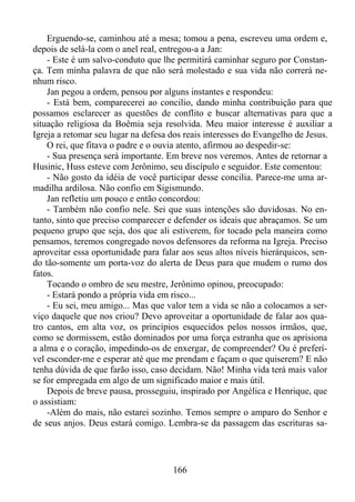 Erguendo-se, caminhou até a mesa; tomou a pena, escreveu uma ordem e,
depois de selá-la com o anel real, entregou-a a Jan:
- Este é um salvo-conduto que lhe permitirá caminhar seguro por Constança. Tem minha palavra de que não será molestado e sua vida não correrá nenhum risco.
Jan pegou a ordem, pensou por alguns instantes e respondeu:
- Está bem, comparecerei ao concilio, dando minha contribuição para que
possamos esclarecer as questões de conflito e buscar alternativas para que a
situação religiosa da Boêmia seja resolvida. Meu maior interesse é auxiliar a
Igreja a retomar seu lugar na defesa dos reais interesses do Evangelho de Jesus.
O rei, que fitava o padre e o ouvia atento, afirmou ao despedir-se:
- Sua presença será importante. Em breve nos veremos. Antes de retornar a
Husinic, Huss esteve com Jerônimo, seu discípulo e seguidor. Este comentou:
- Não gosto da idéia de você participar desse concilia. Parece-me uma armadilha ardilosa. Não confio em Sigismundo.
Jan refletiu um pouco e então concordou:
- Também não confio nele. Sei que suas intenções são duvidosas. No entanto, sinto que preciso comparecer e defender os ideais que abraçamos. Se um
pequeno grupo que seja, dos que ali estiverem, for tocado pela maneira como
pensamos, teremos congregado novos defensores da reforma na Igreja. Preciso
aproveitar essa oportunidade para falar aos seus altos níveis hierárquicos, sendo tão-somente um porta-voz do alerta de Deus para que mudem o rumo dos
fatos.
Tocando o ombro de seu mestre, Jerônimo opinou, preocupado:
- Estará pondo a própria vida em risco...
- Eu sei, meu amigo... Mas que valor tem a vida se não a colocamos a serviço daquele que nos criou? Devo aproveitar a oportunidade de falar aos quatro cantos, em alta voz, os princípios esquecidos pelos nossos irmãos, que,
como se dormissem, estão dominados por uma força estranha que os aprisiona
a alma e o coração, impedindo-os de enxergar, de compreender? Ou é preferível esconder-me e esperar até que me prendam e façam o que quiserem? E não
tenha dúvida de que farão isso, caso decidam. Não! Minha vida terá mais valor
se for empregada em algo de um significado maior e mais útil.
Depois de breve pausa, prosseguiu, inspirado por Angélica e Henrique, que
o assistiam:
-Além do mais, não estarei sozinho. Temos sempre o amparo do Senhor e
de seus anjos. Deus estará comigo. Lembra-se da passagem das escrituras sa-

166

 