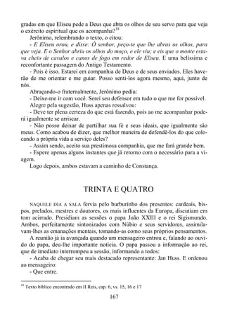 gradas em que Eliseu pede a Deus que abra os olhos de seu servo para que veja
o exército espiritual que os acompanha? 18
Jerônimo, relembrando o texto, o citou:
- E Eliseu orou, e disse: Ó senhor, peço-te que lhe abras os olhos, para
que veja. E o Senhor abriu os olhos do moço, e ele viu; e eis que o monte estava cheio de cavalos e canos de fogo em redor de Eliseu. E uma belíssima e
reconfortante passagem do Antigo Testamento.
- Pois é isso. Estarei em companhia de Deus e de seus enviados. Eles haverão de me orientar e me guiar. Posso senti-los agora mesmo, aqui, junto de
nós.
Abraçando-o fraternalmente, Jerônimo pediu:
- Deixe-me ir com você. Serei seu defensor em tudo o que me for possível.
Alegre pela sugestão, Huss apenas ressalvou:
- Deve ter plena certeza do que está fazendo, pois ao me acompanhar poderá igualmente se arriscar.
- Não posso deixar de partilhar sua fé e seus ideais, que igualmente são
meus. Como acabou de dizer, que melhor maneira de defendê-los do que colocando a própria vida a serviço deles?
- Assim sendo, aceito sua prestimosa companhia, que me fará grande bem.
- Espere apenas alguns instantes que já retorno com o necessário para a viagem.
Logo depois, ambos estavam a caminho de Constança.

TRINTA E QUATRO
NAQUELE DIA A SALA fervia pelo burburinho dos presentes: cardeais, bispos, prelados, mestres e doutores, os mais influentes da Europa, discutiam em
tom acirrado. Presidiam as sessões o papa João XXIII e o rei Sigismundo.
Ambos, perfeitamente sintonizados com Núbio e seus servidores, assimilavam-lhes as emanações mentais, tomando-as como seus próprios pensamentos.
A reunião já ia avançada quando um mensageiro entrou e, falando ao ouvido do papa, deu-lhe importante notícia. O papa passou a informação ao rei,
que de imediato interrompeu a sessão, informando a todos:
- Acaba de chegar seu mais destacado representante: Jan Huss. E ordenou
ao mensageiro:
- Que entre.
18

Texto bíblico encontrado em II Reis, cap. 6, vs. 15, 16 e 17

167

 