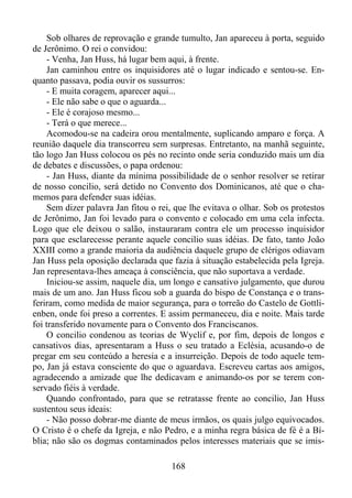Sob olhares de reprovação e grande tumulto, Jan apareceu à porta, seguido
de Jerônimo. O rei o convidou:
- Venha, Jan Huss, há lugar bem aqui, à frente.
Jan caminhou entre os inquisidores até o lugar indicado e sentou-se. Enquanto passava, podia ouvir os sussurros:
- E muita coragem, aparecer aqui...
- Ele não sabe o que o aguarda...
- Ele é corajoso mesmo...
- Terá o que merece...
Acomodou-se na cadeira orou mentalmente, suplicando amparo e força. A
reunião daquele dia transcorreu sem surpresas. Entretanto, na manhã seguinte,
tão logo Jan Huss colocou os pés no recinto onde seria conduzido mais um dia
de debates e discussões, o papa ordenou:
- Jan Huss, diante da mínima possibilidade de o senhor resolver se retirar
de nosso concilio, será detido no Convento dos Dominicanos, até que o chamemos para defender suas idéias.
Sem dizer palavra Jan fitou o rei, que lhe evitava o olhar. Sob os protestos
de Jerônimo, Jan foi levado para o convento e colocado em uma cela infecta.
Logo que ele deixou o salão, instauraram contra ele um processo inquisidor
para que esclarecesse perante aquele concilio suas idéias. De fato, tanto João
XXIII como a grande maioria da audiência daquele grupo de clérigos odiavam
Jan Huss pela oposição declarada que fazia à situação estabelecida pela Igreja.
Jan representava-lhes ameaça à consciência, que não suportava a verdade.
Iniciou-se assim, naquele dia, um longo e cansativo julgamento, que durou
mais de um ano. Jan Huss ficou sob a guarda do bispo de Constança e o transferiram, como medida de maior segurança, para o torreão do Castelo de Gottlienben, onde foi preso a correntes. E assim permaneceu, dia e noite. Mais tarde
foi transferido novamente para o Convento dos Franciscanos.
O concilio condenou as teorias de Wyclif e, por fim, depois de longos e
cansativos dias, apresentaram a Huss o seu tratado a Eclésia, acusando-o de
pregar em seu conteúdo a heresia e a insurreição. Depois de todo aquele tempo, Jan já estava consciente do que o aguardava. Escreveu cartas aos amigos,
agradecendo a amizade que lhe dedicavam e animando-os por se terem conservado fiéis à verdade.
Quando confrontado, para que se retratasse frente ao concilio, Jan Huss
sustentou seus ideais:
- Não posso dobrar-me diante de meus irmãos, os quais julgo equivocados.
O Cristo é o chefe da Igreja, e não Pedro, e a minha regra básica de fé é a Bíblia; não são os dogmas contaminados pelos interesses materiais que se imis168

 