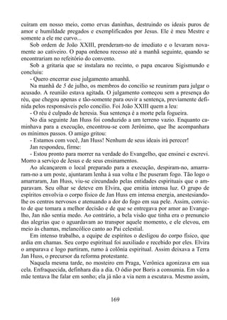 cuíram em nosso meio, como ervas daninhas, destruindo os ideais puros de
amor e humildade pregados e exemplificados por Jesus. Ele é meu Mestre e
somente a ele me curvo...
Sob ordem de João XXIII, prenderam-no de imediato e o levaram novamente ao cativeiro. O papa ordenou recesso até a manhã seguinte, quando se
encontrariam no refeitório do convento.
Sob a gritaria que se instalara no recinto, o papa encarou Sigismundo e
concluiu:
- Quero encerrar esse julgamento amanhã.
Na manhã de 5 de julho, os membros do concilio se reuniram para julgar o
acusado. A reunião estava agitada. O julgamento começou sem a presença do
réu, que chegou apenas e tão-somente para ouvir a sentença, previamente definida pelos responsáveis pelo concilio. Foi João XXIII quem a leu:
- O réu é culpado de heresia. Sua sentença é a morte pela fogueira.
No dia seguinte Jan Huss foi conduzido a um terreno vazio. Enquanto caminhava para a execução, encontrou-se com Jerônimo, que lhe acompanhara
os mínimos passos. O amigo gritou:
- Estamos com você, Jan Huss! Nenhum de seus ideais irá perecer!
Jan respondeu, firme:
- Estou pronto para morrer na verdade do Evangelho, que ensinei e escrevi.
Morro a serviço de Jesus e de seus ensinamentos.
Ao alcançarem o local preparado para a execução, despiram-no, amarraram-no a um poste, ajuntaram lenha à sua volta e lhe puseram fogo. Tão logo o
amarraram, Jan Huss, viu-se circundado pelas entidades espirituais que o amparavam. Seu olhar se deteve em Elvira, que emitia intensa luz. O grupo de
espíritos envolvia o corpo físico de Jan Huss em intensa energia, anestesiandolhe os centros nervosos e atenuando a dor do fogo em sua pele. Assim, convicto de que tomara a melhor decisão e de que se entregava por amor ao Evangelho, Jan não sentia medo. Ao contrário, a bela visão que tinha era o prenuncio
das alegrias que o aguardavam ao transpor aquele momento, e ele elevou, em
meio às chamas, melancólico canto ao Pai celestial.
Em intenso trabalho, a equipe de espíritos o desligou do corpo físico, que
ardia em chamas. Seu corpo espiritual foi auxiliado e recebido por eles. Elvira
o amparava e logo partiram, rumo à colônia espiritual. Assim deixava a Terra
Jan Huss, o precursor da reforma protestante.
Naquela mesma tarde, no mosteiro em Praga, Verônica agonizava em sua
cela. Enfraquecida, definhara dia a dia. O ódio por Boris a consumia. Em vão a
mãe tentava lhe falar em sonho; ela já não a via nem a escutava. Mesmo assim,

169

 