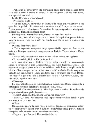 - Acho que foi sem querer. Ele estava com muita raiva, jogou-a com força
e ela caiu e bateu a cabeça na mesa... Vi que sangrava... Se não está morta,
acho que está morrendo...
Pálida, Helena ergueu-se dizendo:
- Precisamos ajudá-la!
- Eu não posso. O imperador me impediu de entrar em seu gabinete e me
quer fora do palácio. Se me encontrar de novo por aí, é capaz de me matar...
Precisava ver como ele estava... Parecia fora de si, enlouquecido... Você precisa ajudá-la... Eu não posso fazer nada!
Helena pensou por um instante e, virando-se para Ana, pediu:
- Vá então, Ana, vá antes que ele a encontre. Mas primeiro peça a Juliano
para vir até aqui; diga que a mãe está ferida, não fale de suas suspeitas mais
graves.
Olhando para o céu, disse:
- Tenho esperança de que ela esteja apenas ferida. Agora vá. Procure por
Juliano e diga que me encontre no gabinete de Licínio. Vamos socorrer Constância.
Antes de sair, ao alcançar a porta, Ana se voltou e disse, em lágrimas:
- Tome cuidado, Helena. Ele está fora de si...
Ana saiu depressa e Helena correu pelos corredores, encontrando
amigos e parentes que, com alguns pertences nas mãos, fugiam assustados. Ela
seguiu até atingir a parte mais alta do edifício, onde ficava o amplo salão de
Licínio. Observou que estava vazio e correu até Constância. Havia sangue espalhado sob sua cabeça e Helena constatou que o ferimento era grave. Debruçou-se sobre o peito da outra e escutou-lhe o coração. Ainda batia. Logo, Juliano entrou, à procura das duas:
- Estou aqui.
Ele estava lívido, com as mãos trêmulas e suando frio. Olhou para a mãe e
depois para Helena e perguntou, assustado: -Ela... está...
- Ela está viva, mas precisamos tirá-la logo daqui e tratá-la. Se perder mais
sangue, não sei o que poderá acontecer...
- É claro! Mas o que foi que deu no meu pai dessa vez?
- Não sei, Juliano. Acho melhor você se preocupar com isso depois. Agora
precisamos socorrer sua mãe.
- Claro...
Helena rasgou parte de suas vestes e cobriu o ferimento, procurando estancar o sangramento. Assim que o curativo improvisado ficou pronto, Juliano
carregou a mãe para seu quarto e colocou-a na cama.
- E agora, o que faremos? Helena não titubeou:
17

 