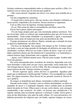 Geórgia continuava empreendendo todos os esforços para auxiliar a filha. Comentava com os outros que ali estavam para ajudá-la:
- Não vamos desistir. Enquanto ela estiver viva, temos uma centelha de esperança.
Um dos companheiros comentou:
- O estado dela é muito grave. Não nos escuta e sua vibração é refratária ao
nosso auxílio, impedindo-a de recebê-lo. Nossos recursos se esgotaram.
Com os olhos rasos de lágrimas, Geórgia argumentou:
- Eu sei. Mas acima de todas as circunstâncias está Deus, nosso Pai.
Ela fez breve pausa, depois prosseguiu:
- Foi um longo preparo para que esta encarnação pudesse acontecer. Tantos envolvidos, todos os esforços que empreendemos para que ela tivesse essa
oportunidade... Tanto tempo estudando e se preparando e, agora, a encarnação
termina, muito antes do tempo previsto, pela sua desistência da vida.
O grupo permaneceu em silêncio. Depois, notando que a situação da moça
se agravava rapidamente, um deles disse:
- Ela deve ser desligada. Sua energia vital chegou ao fim. Verônica suspirou fundo e com um longo gemido foi desligada em definitivo do corpo físico.
Atordoada e confusa, observou seu corpo e gritou de pavor. Logo viu as entidades espirituais densas que lhe dominavam o pensamento e os sentimentos e,
embora tentasse fugir, horrorizada, elas a seguiam, dizendo:
- Agora, você é definitivamente nossa. Não há como escapar. Acabou tudo.
Você nos pertence.
Ela corria desesperada pelos corredores do mosteiro, deparando com criaturas horrendas a cada canto em que virava; apavorada, corria ainda mais. Em
vão Geórgia buscava fazer-se visível à filha. Ela não conseguia registrar a presença amorosa da mãe. Geórgia orientou os amigos:
- Devem regressar agora; outros deveres os aguardam. Agradeço pelo
muito que se dedicaram à minha querida Verônica. Vou acompanhá-la e cuidar
dela. Em algum momento, Deus haverá de me permitir socorrê-la. Preciso ficar e ajudá-la.
Os amigos se despediram num abraço, retornando à colônia espiritual.
Passado muito tempo, Verônica, com os cabelos desalinhados, os olhos arregalados de pavor e a respiração ofegante, estava sentada junto ao protetor
lateral da ponte de César. Olhava para o rio que corria abaixo, sem conseguir
compreender o que acontecia. Ao redor, via pessoas que caminhavam e de
repente sumiam, para novamente aparecer e continuar a andar. Ouvia gritos e
urros de dor dilacerante, sem saber de onde vinham. Às vezes presenciava verdadeiras procissões de religiosos que, em bando, seguiam imagens ou cruzes.
170

 
